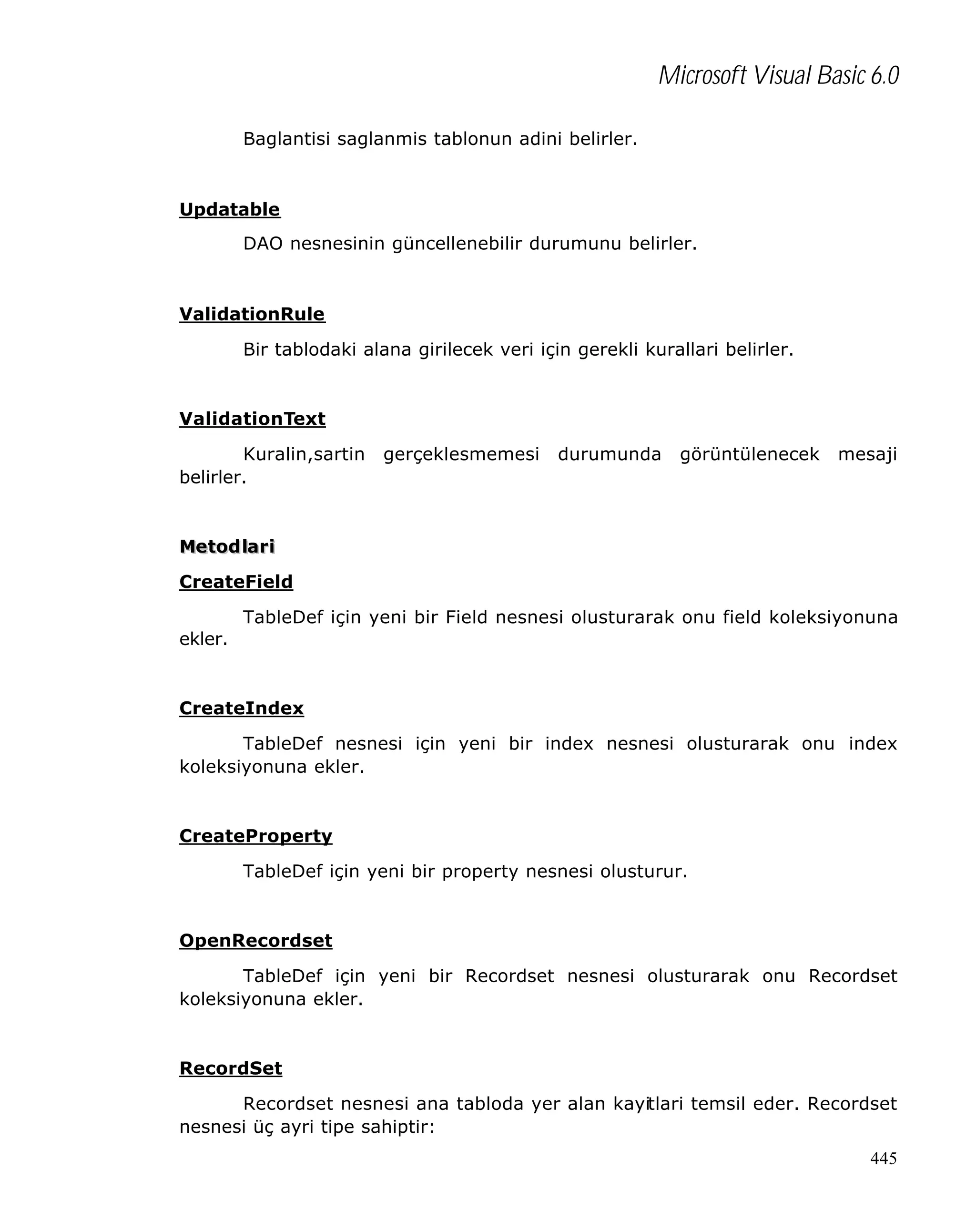 Microsoft Visual Basic 6.0
Baglantisi saglanmis tablonun adini belirler.

Updatable
DAO nesnesinin güncellenebilir durumunu belirler.

ValidationRule
Bir tablodaki alana girilecek veri için gerekli kurallari belirler.

ValidationText
Kuralin,sartin
belirler.

gerçeklesmemesi

durumunda

görüntülenecek

mesaji

Metod lar i
CreateField
TableDef için yeni bir Field nesnesi olusturarak onu field koleksiyonuna
ekler.

CreateIndex
TableDef nesnesi için yeni bir index nesnesi olusturarak onu index
koleksiyonuna ekler.

CreateProperty
TableDef için yeni bir property nesnesi olusturur.

OpenRecordset
TableDef için yeni bir Recordset nesnesi olusturarak onu Recordset
koleksiyonuna ekler.

RecordSet
Recordset nesnesi ana tabloda yer alan kayitlari temsil eder. Recordset
nesnesi üç ayri tipe sahiptir:
445

 