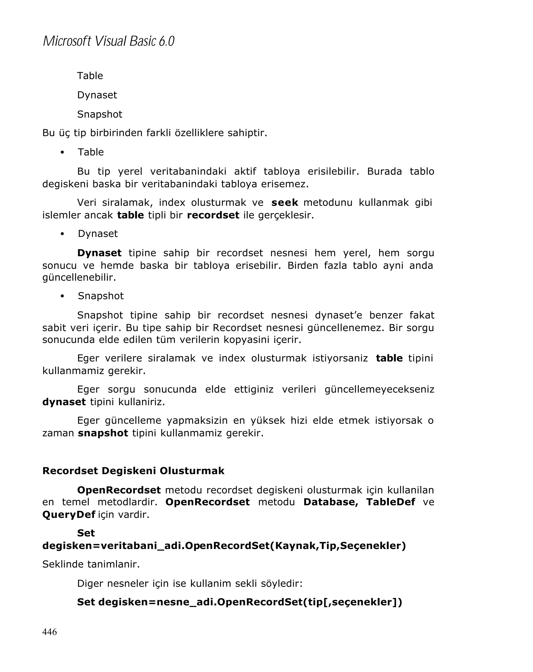 Microsoft Visual Basic 6.0
Table
Dynaset
Snapshot
Bu üç tip birbirinden farkli özelliklere sahiptir.
•

Table

Bu tip yerel veritabanindaki aktif tabloya erisilebilir. Burada tablo
degiskeni baska bir veritabanindaki tabloya erisemez.
Veri siralamak, index olusturmak ve seek metodunu kullanmak gibi
islemler ancak table tipli bir recordset ile gerçeklesir.
•

Dynaset

Dynaset tipine sahip bir recordset nesnesi hem yerel, hem sorgu
sonucu ve hemde baska bir tabloya erisebilir. Birden fazla tablo ayni anda
güncellenebilir.
•

Snapshot

Snapshot tipine sahip bir recordset nesnesi dynaset’e benzer fakat
sabit veri içerir. Bu tipe sahip bir Recordset nesnesi güncellenemez. Bir sorgu
sonucunda elde edilen tüm verilerin kopyasini içerir.
Eger verilere siralamak ve index olusturmak istiyorsaniz table tipini
kullanmamiz gerekir.
Eger sorgu sonucunda elde ettiginiz verileri güncellemeyecekseniz
dynaset tipini kullaniriz.
Eger güncelleme yapmaksizin en yüksek hizi elde etmek istiyorsak o
zaman snapshot tipini kullanmamiz gerekir.

Recordset Degiskeni Olusturmak
OpenRecordset metodu recordset degiskeni olusturmak için kullanilan
en temel metodlardir. OpenRecordset metodu Database, TableDef ve
QueryDef için vardir.
Set
degisken=veritabani_adi.OpenRecordSet(Kaynak,Tip,Seçenekler)
Seklinde tanimlanir.
Diger nesneler için ise kullanim sekli söyledir:
Set degisken=nesne_adi.OpenRecordSet(tip[,seçenekler])
446

 