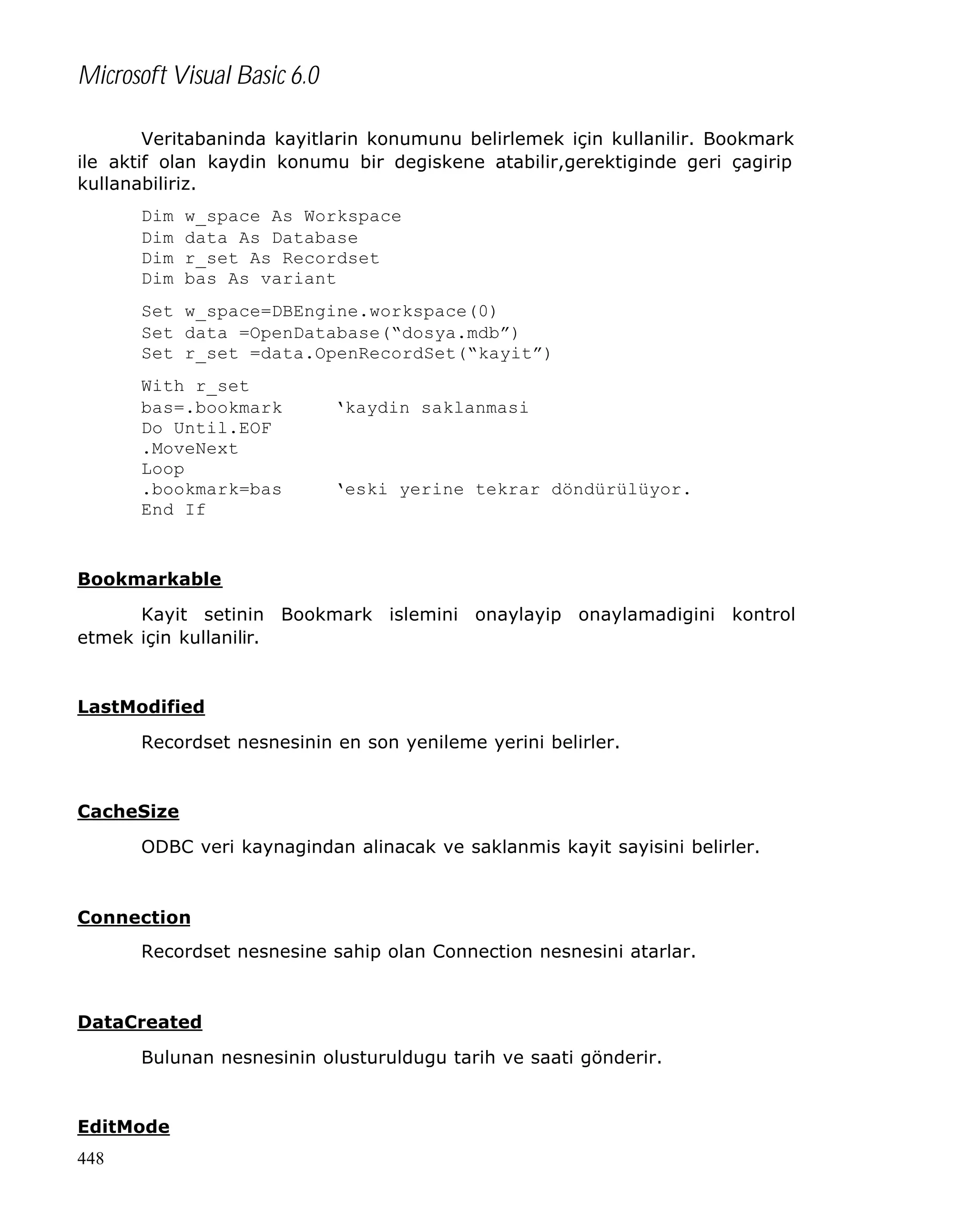 Microsoft Visual Basic 6.0
Veritabaninda kayitlarin konumunu belirlemek için kullanilir. Bookmark
ile aktif olan kaydin konumu bir degiskene atabilir,gerektiginde geri çagirip
kullanabiliriz.
Dim
Dim
Dim
Dim

w_space As Workspace
data As Database
r_set As Recordset
bas As variant

Set w_space=DBEngine.workspace(0)
Set data =OpenDatabase(“dosya.mdb”)
Set r_set =data.OpenRecordSet(“kayit”)
With r_set
bas=.bookmark
Do Until.EOF
.MoveNext
Loop
.bookmark=bas
End If

‘kaydin saklanmasi

‘eski yerine tekrar döndürülüyor.

Bookmarkable
Kayit setinin Bookmark islemini onaylayip onaylamadigini kontrol
etmek için kullanilir.

LastModified
Recordset nesnesinin en son yenileme yerini belirler.

CacheSize
ODBC veri kaynagindan alinacak ve saklanmis kayit sayisini belirler.

Connection
Recordset nesnesine sahip olan Connection nesnesini atarlar.

DataCreated
Bulunan nesnesinin olusturuldugu tarih ve saati gönderir.

EditMode
448

 