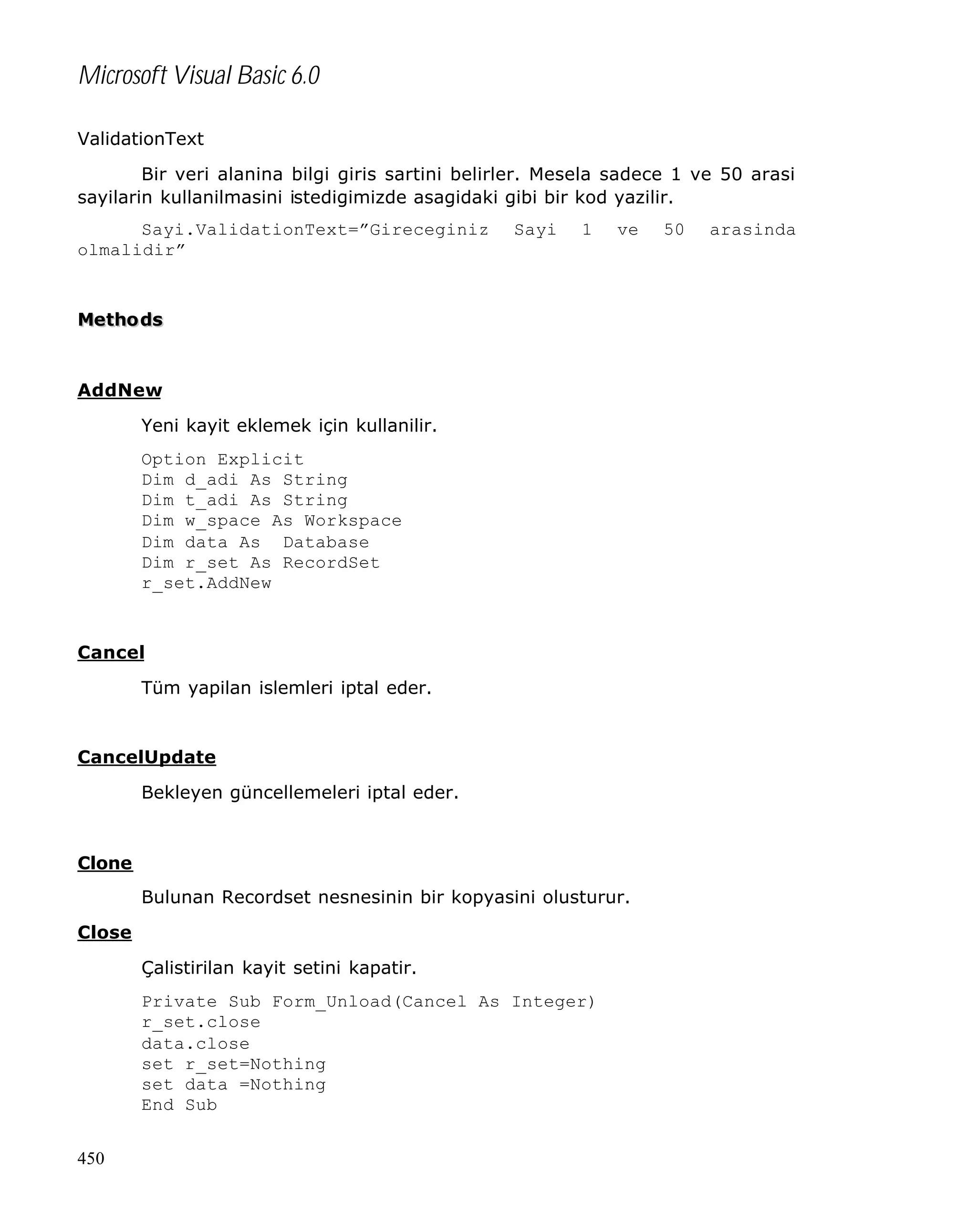 Microsoft Visual Basic 6.0
ValidationText
Bir veri alanina bilgi giris sartini belirler. Mesela sadece 1 ve 50 arasi
sayilarin kullanilmasini istedigimizde asagidaki gibi bir kod yazilir.
Sayi.ValidationText=”Gireceginiz
olmalidir”

Sayi

1

ve

Metho ds

AddNew
Yeni kayit eklemek için kullanilir.
Option Explicit
Dim d_adi As String
Dim t_adi As String
Dim w_space As Workspace
Dim data As Database
Dim r_set As RecordSet
r_set.AddNew

Cancel
Tüm yapilan islemleri iptal eder.

CancelUpdate
Bekleyen güncellemeleri iptal eder.

Clone
Bulunan Recordset nesnesinin bir kopyasini olusturur.
Close
Çalistirilan kayit setini kapatir.
Private Sub Form_Unload(Cancel As Integer)
r_set.close
data.close
set r_set=Nothing
set data =Nothing
End Sub
450

50

arasinda

 