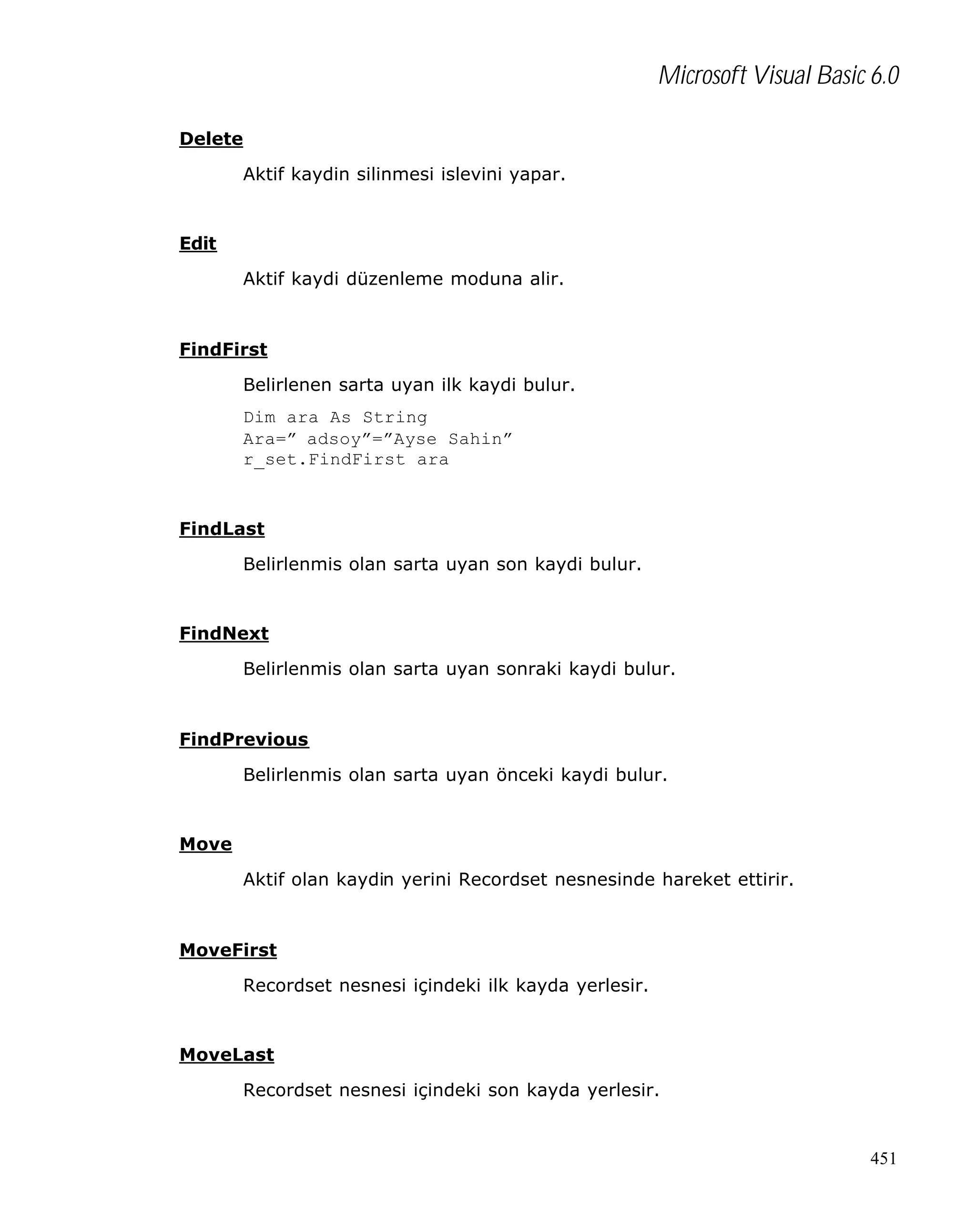 Microsoft Visual Basic 6.0
Delete
Aktif kaydin silinmesi islevini yapar.

Edit
Aktif kaydi düzenleme moduna alir.

FindFirst
Belirlenen sarta uyan ilk kaydi bulur.
Dim ara As String
Ara=” adsoy”=”Ayse Sahin”
r_set.FindFirst ara

FindLast
Belirlenmis olan sarta uyan son kaydi bulur.

FindNext
Belirlenmis olan sarta uyan sonraki kaydi bulur.

FindPrevious
Belirlenmis olan sarta uyan önceki kaydi bulur.

Move
Aktif olan kaydin yerini Recordset nesnesinde hareket ettirir.

MoveFirst
Recordset nesnesi içindeki ilk kayda yerlesir.

MoveLast
Recordset nesnesi içindeki son kayda yerlesir.

451

 