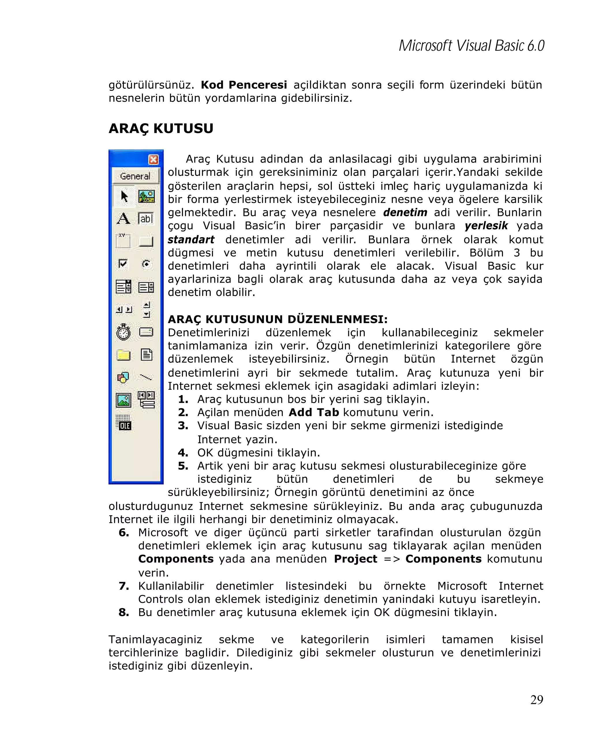 Microsoft Visual Basic 6.0
götürülürsünüz. Kod Penceresi açildiktan sonra seçili form üzerindeki bütün
nesnelerin bütün yordamlarina gidebilirsiniz.

ARAÇ KUTUSU
Araç Kutusu adindan da anlasilacagi gibi uygulama arabirimini
olusturmak için gereksiniminiz olan parçalari içerir.Yandaki sekilde
gösterilen araçlarin hepsi, sol üstteki imleç hariç uygulamanizda ki
bir forma yerlestirmek isteyebileceginiz nesne veya ögelere karsilik
gelmektedir. Bu araç veya nesnelere denetim adi verilir. Bunlarin
çogu Visual Basic’in birer parçasidir ve bunlara yerlesik yada
standart denetimler adi verilir. Bunlara örnek olarak komut
dügmesi ve metin kutusu denetimleri verilebilir. Bölüm 3 bu
denetimleri daha ayrintili olarak ele alacak. Visual Basic kur
ayarlariniza bagli olarak araç kutusunda daha az veya çok sayida
denetim olabilir.
ARAÇ KUTUSUNUN DÜZENLENMESI:
Denetimlerinizi düzenlemek için kullanabileceginiz sekmeler
tanimlamaniza izin verir. Özgün denetimlerinizi kategorilere göre
düzenlemek isteyebilirsiniz. Örnegin bütün Internet özgün
denetimlerini ayri bir sekmede tutalim. Araç kutunuza yeni bir
Internet sekmesi eklemek için asagidaki adimlari izleyin:
1. Araç kutusunun bos bir yerini sag tiklayin.
2. Açilan menüden Add Tab komutunu verin.
3. Visual Basic sizden yeni bir sekme girmenizi istediginde
Internet yazin.
4. OK dügmesini tiklayin.
5. Artik yeni bir araç kutusu sekmesi olusturabileceginize göre
istediginiz
bütün
denetimleri
de
bu
sekmeye
sürükleyebilirsiniz; Örnegin görüntü denetimini az önce
olusturdugunuz Internet sekmesine sürükleyiniz. Bu anda araç çubugunuzda
Internet ile ilgili herhangi bir denetiminiz olmayacak.
6. Microsoft ve diger üçüncü parti sirketler tarafindan olusturulan özgün
denetimleri eklemek için araç kutusunu sag tiklayarak açilan menüden
Components yada ana menüden Project => Components komutunu
verin.
7. Kullanilabilir denetimler listesindeki bu örnekte Microsoft Internet
Controls olan eklemek istediginiz denetimin yanindaki kutuyu isaretleyin.
8. Bu denetimler araç kutusuna eklemek için OK dügmesini tiklayin.
Tanimlayacaginiz
sekme
ve
kategorilerin
isimleri
tamamen
kisisel
tercihlerinize baglidir. Dilediginiz gibi sekmeler olusturun ve denetimlerinizi
istediginiz gibi düzenleyin.

29

 