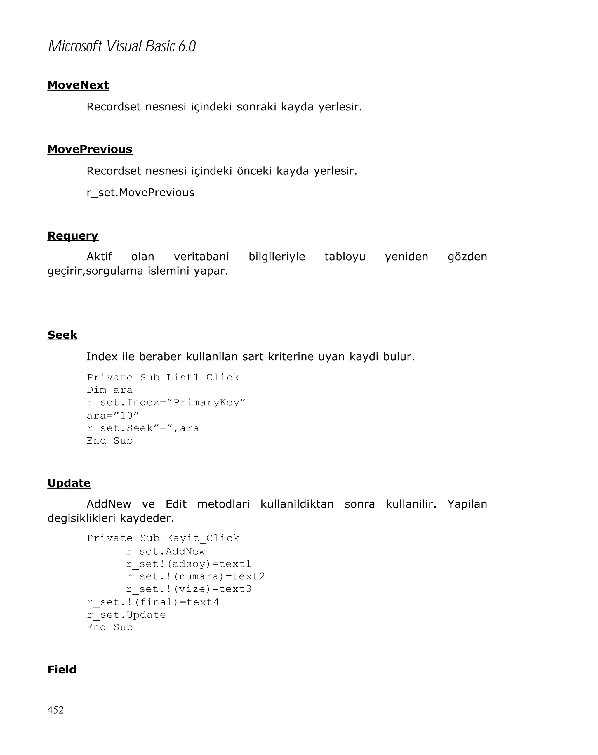 Microsoft Visual Basic 6.0
MoveNext
Recordset nesnesi içindeki sonraki kayda yerlesir.

MovePrevious
Recordset nesnesi içindeki önceki kayda yerlesir.
r_set.MovePrevious

Requery
Aktif
olan
veritabani
geçirir,sorgulama islemini yapar.

bilgileriyle

tabloyu

yeniden

gözden

Seek
Index ile beraber kullanilan sart kriterine uyan kaydi bulur.
Private Sub List1_Click
Dim ara
r_set.Index=”PrimaryKey”
ara=”10”
r_set.Seek”=”,ara
End Sub

Update
AddNew ve Edit metodlari kullanildiktan sonra kullanilir. Yapilan
degisiklikleri kaydeder.
Private Sub Kayit_Click
r_set.AddNew
r_set!(adsoy)=text1
r_set.!(numara)=text2
r_set.!(vize)=text3
r_set.!(final)=text4
r_set.Update
End Sub

Field

452

 