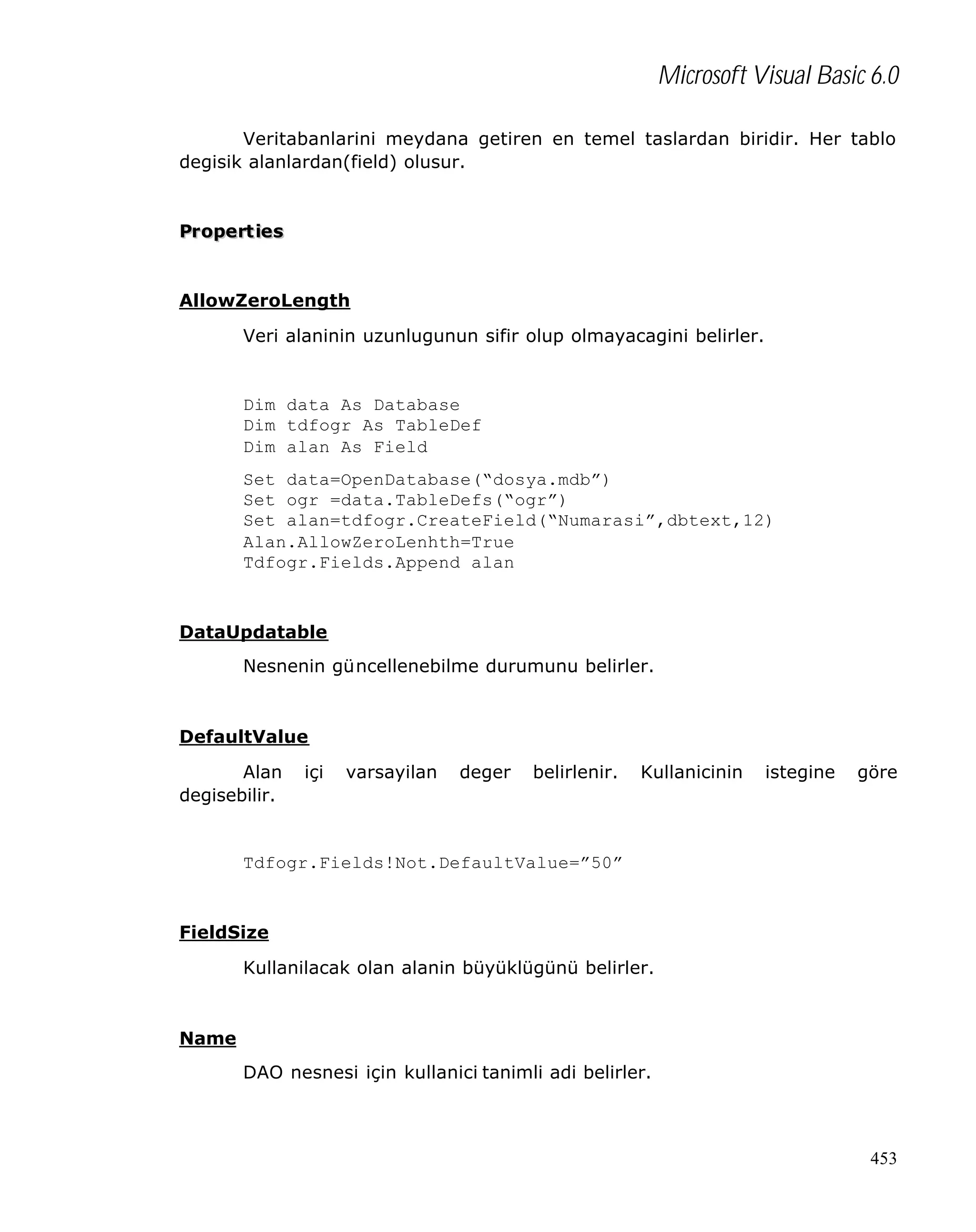 Microsoft Visual Basic 6.0
Veritabanlarini meydana getiren en temel taslardan biridir. Her tablo
degisik alanlardan(field) olusur.

Pr opert ies

AllowZeroLength
Veri alaninin uzunlugunun sifir olup olmayacagini belirler.

Dim data As Database
Dim tdfogr As TableDef
Dim alan As Field
Set data=OpenDatabase(“dosya.mdb”)
Set ogr =data.TableDefs(“ogr”)
Set alan=tdfogr.CreateField(“Numarasi”,dbtext,12)
Alan.AllowZeroLenhth=True
Tdfogr.Fields.Append alan

DataUpdatable
Nesnenin güncellenebilme durumunu belirler.

DefaultValue
Alan
degisebilir.

içi

varsayilan

deger

belirlenir.

Kullanicinin

istegine

göre

Tdfogr.Fields!Not.DefaultValue=”50”

FieldSize
Kullanilacak olan alanin büyüklügünü belirler.

Name
DAO nesnesi için kullanici tanimli adi belirler.

453

 