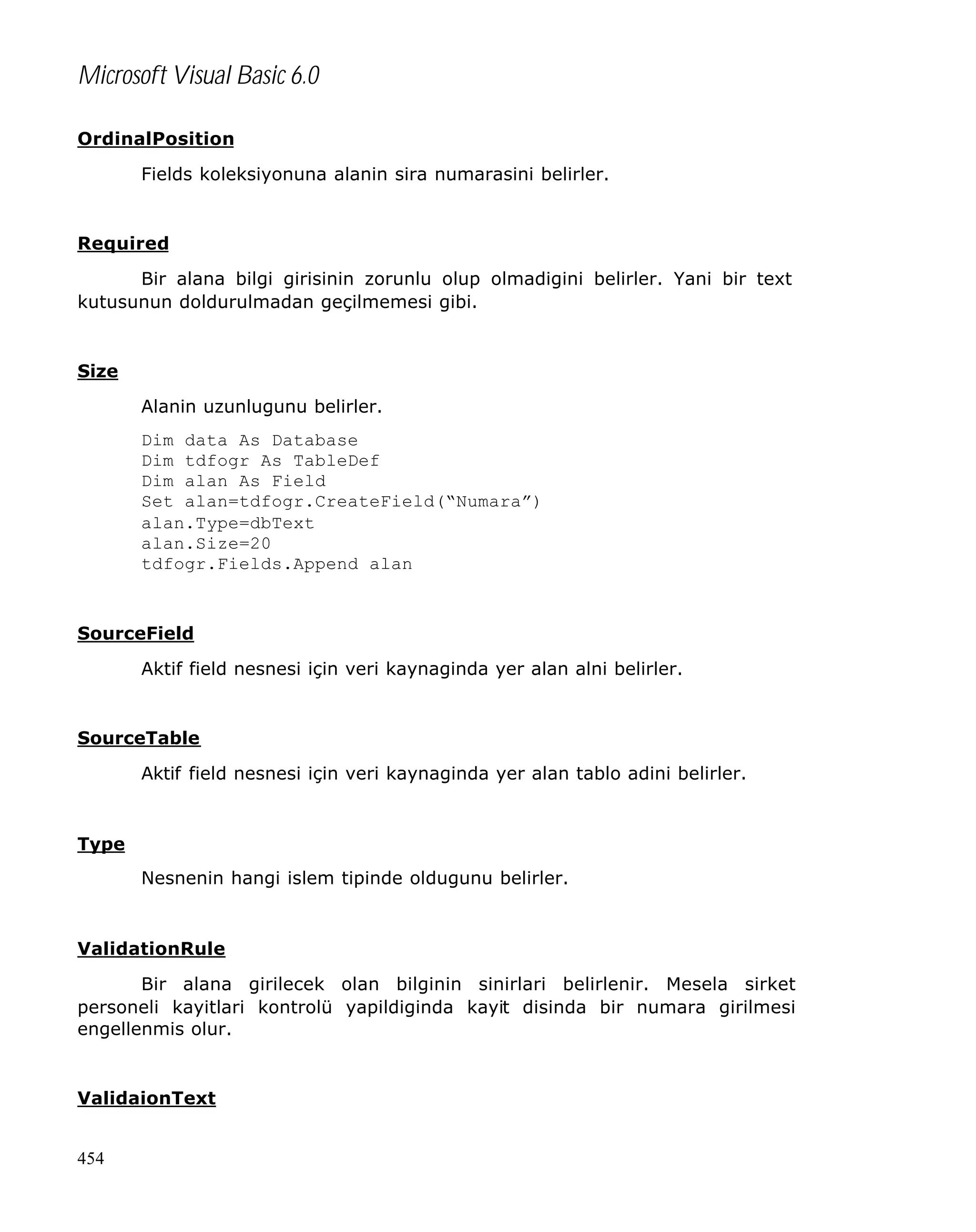 Microsoft Visual Basic 6.0
OrdinalPosition
Fields koleksiyonuna alanin sira numarasini belirler.

Required
Bir alana bilgi girisinin zorunlu olup olmadigini belirler. Yani bir text
kutusunun doldurulmadan geçilmemesi gibi.

Size
Alanin uzunlugunu belirler.
Dim data As Database
Dim tdfogr As TableDef
Dim alan As Field
Set alan=tdfogr.CreateField(“Numara”)
alan.Type=dbText
alan.Size=20
tdfogr.Fields.Append alan

SourceField
Aktif field nesnesi için veri kaynaginda yer alan alni belirler.

SourceTable
Aktif field nesnesi için veri kaynaginda yer alan tablo adini belirler.

Type
Nesnenin hangi islem tipinde oldugunu belirler.

ValidationRule
Bir alana girilecek olan bilginin sinirlari belirlenir. Mesela sirket
personeli kayitlari kontrolü yapildiginda kayit disinda bir numara girilmesi
engellenmis olur.

ValidaionText
454

 