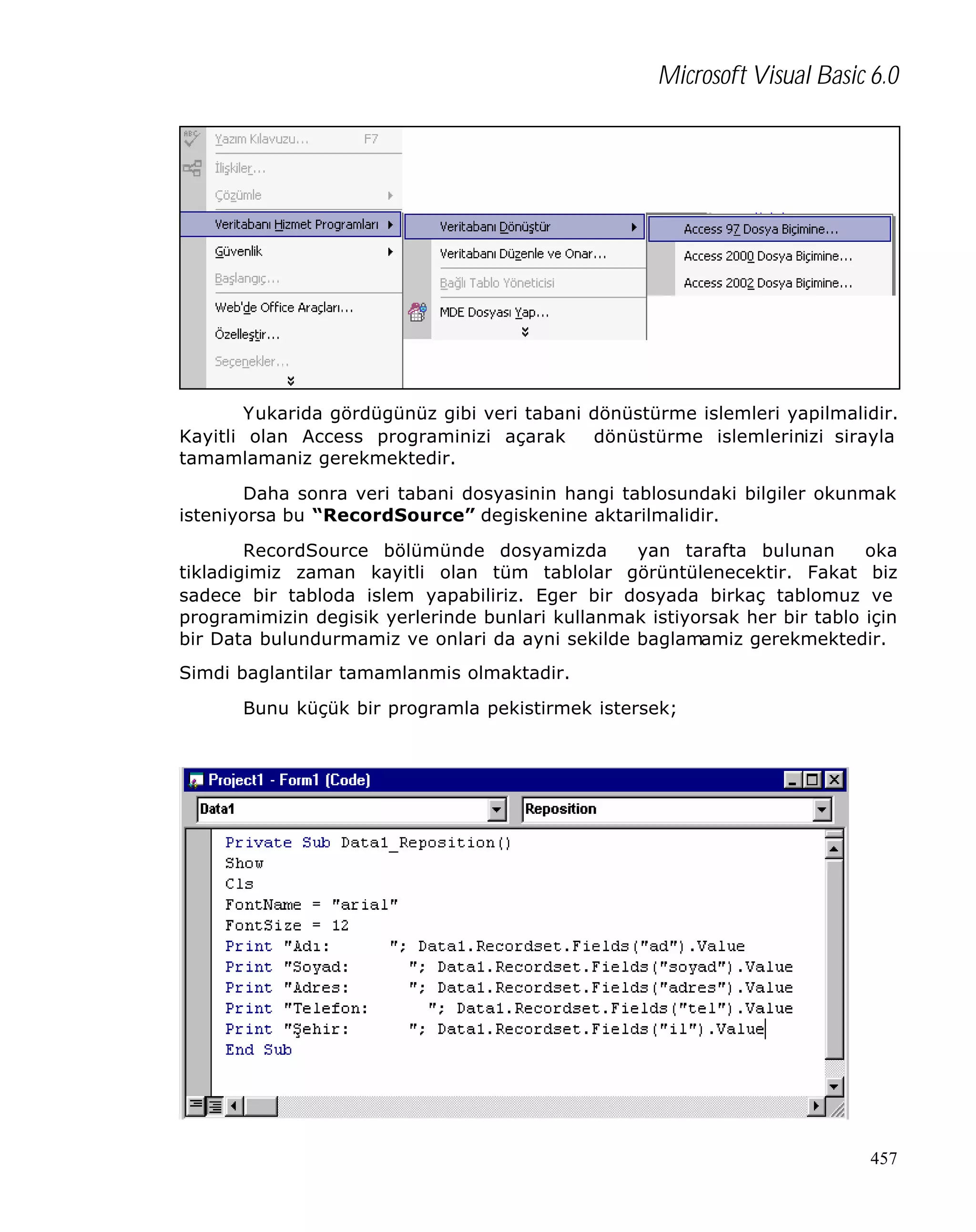 Microsoft Visual Basic 6.0

Yukarida gördügünüz gibi veri tabani dönüstürme islemleri yapilmalidir.
Kayitli olan Access programinizi açarak
dönüstürme islemlerinizi sirayla
tamamlamaniz gerekmektedir.
Daha sonra veri tabani dosyasinin hangi tablosundaki bilgiler okunmak
isteniyorsa bu “RecordSource” degiskenine aktarilmalidir.
RecordSource bölümünde dosyamizda
yan tarafta bulunan
oka
tikladigimiz zaman kayitli olan tüm tablolar görüntülenecektir. Fakat biz
sadece bir tabloda islem yapabiliriz. Eger bir dosyada birkaç tablomuz ve
programimizin degisik yerlerinde bunlari kullanmak istiyorsak her bir tablo için
bir Data bulundurmamiz ve onlari da ayni sekilde baglamamiz gerekmektedir.
Simdi baglantilar tamamlanmis olmaktadir.
Bunu küçük bir programla pekistirmek istersek;

457

 