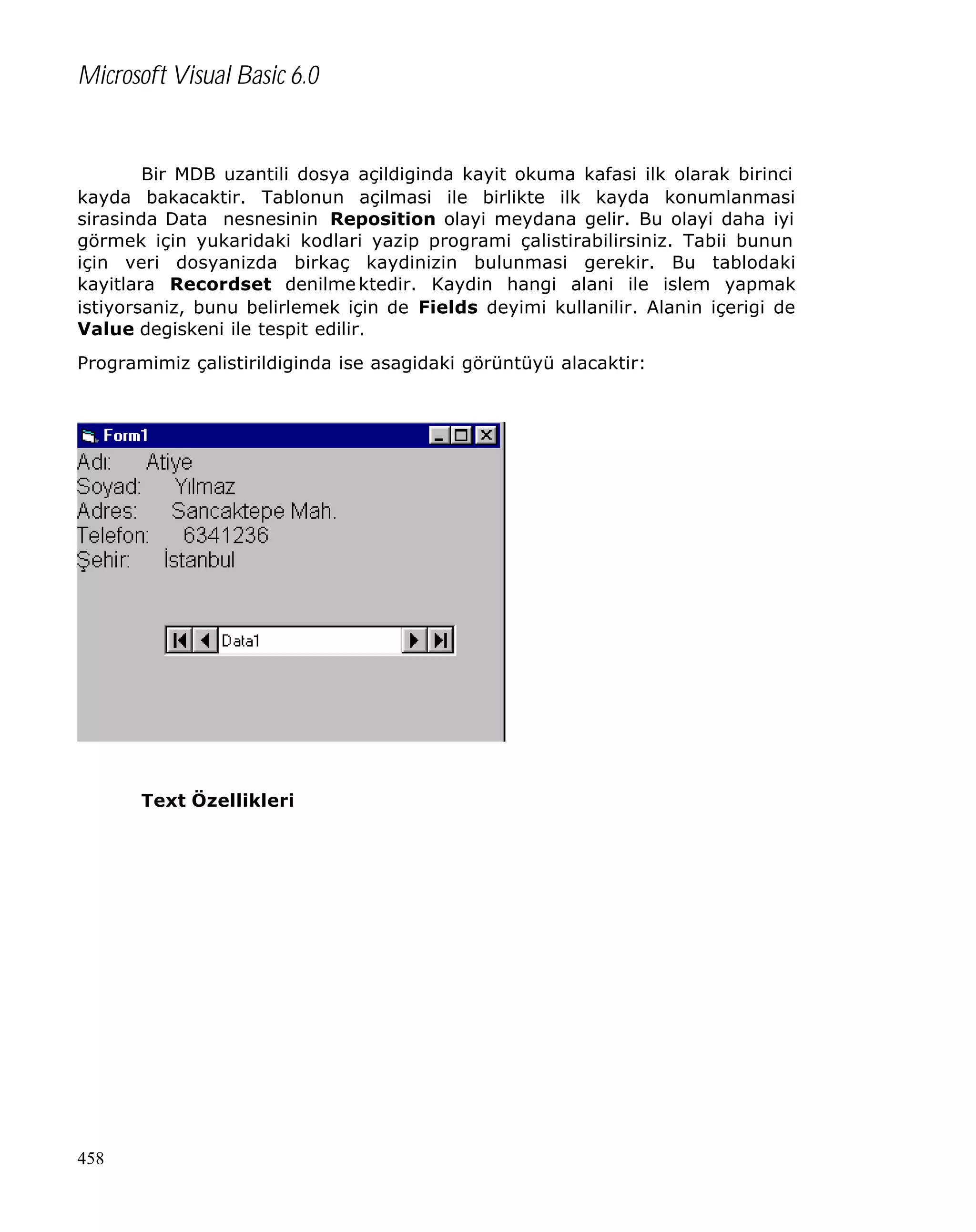Microsoft Visual Basic 6.0

Bir MDB uzantili dosya açildiginda kayit okuma kafasi ilk olarak birinci
kayda bakacaktir. Tablonun açilmasi ile birlikte ilk kayda konumlanmasi
sirasinda Data nesnesinin Reposition olayi meydana gelir. Bu olayi daha iyi
görmek için yukaridaki kodlari yazip programi çalistirabilirsiniz. Tabii bunun
için veri dosyanizda birkaç kaydinizin bulunmasi gerekir. Bu tablodaki
kayitlara Recordset denilme ktedir. Kaydin hangi alani ile islem yapmak
istiyorsaniz, bunu belirlemek için de Fields deyimi kullanilir. Alanin içerigi de
Value degiskeni ile tespit edilir.
Programimiz çalistirildiginda ise asagidaki görüntüyü alacaktir:

Text Özellikleri

458

 