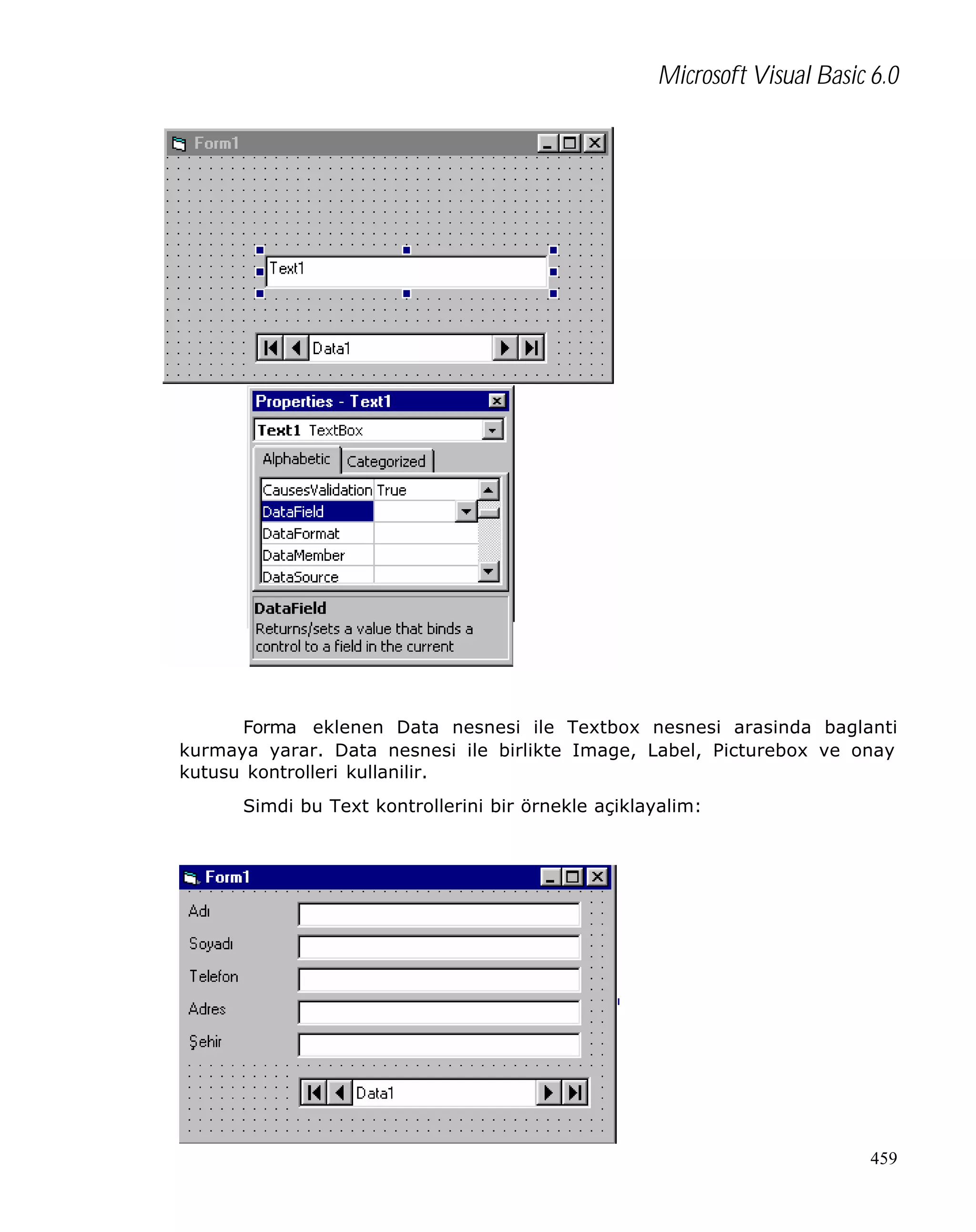 Microsoft Visual Basic 6.0

Forma eklenen Data nesnesi ile Textbox nesnesi arasinda baglanti
kurmaya yarar. Data nesnesi ile birlikte Image, Label, Picturebox ve onay
kutusu kontrolleri kullanilir.
Simdi bu Text kontrollerini bir örnekle açiklayalim:

459

 