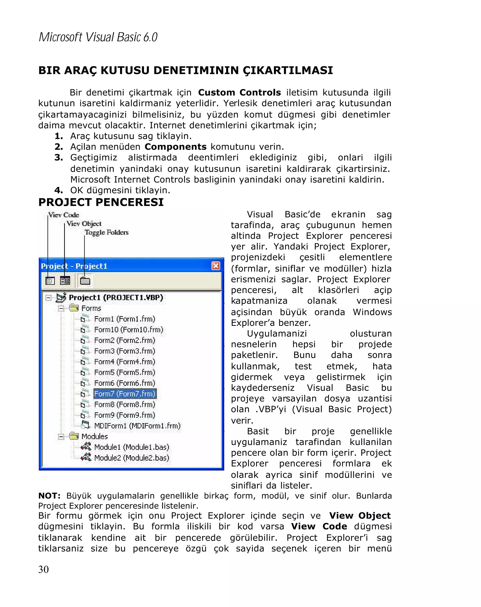 Microsoft Visual Basic 6.0
BIR ARAÇ KUTUSU DENETIMININ ÇIKARTILMASI
Bir denetimi çikartmak için Custom Controls iletisim kutusunda ilgili
kutunun isaretini kaldirmaniz yeterlidir. Yerlesik denetimleri araç kutusundan
çikartamayacaginizi bilmelisiniz, bu yüzden komut dügmesi gibi denetimler
daima mevcut olacaktir. Internet denetimlerini çikartmak için;
1. Araç kutusunu sag tiklayin.
2. Açilan menüden Components komutunu verin.
3. Geçtigimiz alistirmada deentimleri eklediginiz gibi, onlari ilgili
denetimin yanindaki onay kutusunun isaretini kaldirarak çikartirsiniz.
Microsoft Internet Controls basliginin yanindaki onay isaretini kaldirin.
4. OK dügmesini tiklayin.

PROJECT PENCERESI
Visual Basic’de ekranin sag
tarafinda, araç çubugunun hemen
altinda Project Explorer penceresi
yer alir. Yandaki Project Explorer,
projenizdeki
çesitli
elementlere
(formlar, siniflar ve modüller) hizla
erismenizi saglar. Project Explorer
penceresi,
alt
klasörleri
açip
kapatmaniza
olanak
vermesi
açisindan büyük oranda Windows
Explorer’a benzer.
Uygulamanizi
olusturan
nesnelerin
hepsi
bir
projede
paketlenir.
Bunu
daha
sonra
kullanmak,
test
etmek,
hata
gidermek veya gelistirmek için
kaydederseniz Visual Basic bu
projeye varsayilan dosya uzantisi
olan .VBP’yi (Visual Basic Project)
verir.
Basit
bir
proje
genellikle
uygulamaniz tarafindan kullanilan
pencere olan bir form içerir. Project
Explorer penceresi formlara ek
olarak ayrica sinif modüllerini ve
siniflari da listeler.
NOT: Büyük uygulamalarin genellikle birkaç form, modül, ve sinif olur. Bunlarda
Project Explorer penceresinde listelenir.

Bir formu
dügmesini
tiklanarak
tiklarsaniz

30

görmek için onu Project Explorer içinde seçin ve View Object
tiklayin. Bu formla iliskili bir kod varsa View Code dügmesi
kendine ait bir pencerede görülebilir. Project Explorer’i sag
size bu pencereye özgü çok sayida seçenek içeren bir menü

 