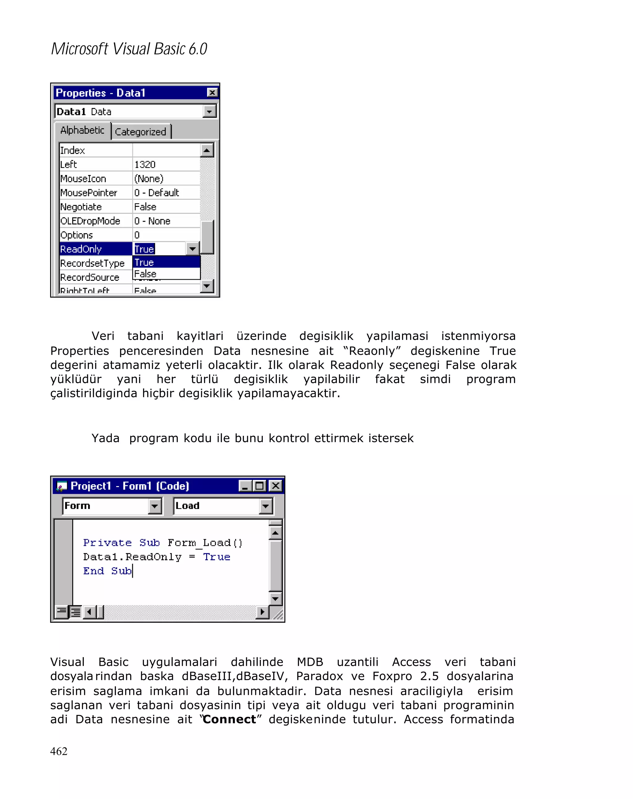 Microsoft Visual Basic 6.0

Veri tabani kayitlari üzerinde degisiklik yapilamasi istenmiyorsa
Properties penceresinden Data nesnesine ait “Reaonly” degiskenine True
degerini atamamiz yeterli olacaktir. Ilk olarak Readonly seçenegi False olarak
yüklüdür yani her türlü degisiklik yapilabilir fakat simdi program
çalistirildiginda hiçbir degisiklik yapilamayacaktir.

Yada program kodu ile bunu kontrol ettirmek istersek

Visual Basic uygulamalari dahilinde MDB uzantili Access veri tabani
dosyala rindan baska dBaseIII,dBaseIV, Paradox ve Foxpro 2.5 dosyalarina
erisim saglama imkani da bulunmaktadir. Data nesnesi araciligiyla erisim
saglanan veri tabani dosyasinin tipi veya ait oldugu veri tabani programinin
adi Data nesnesine ait “
Connect” degiskeninde tutulur. Access formatinda
462

 