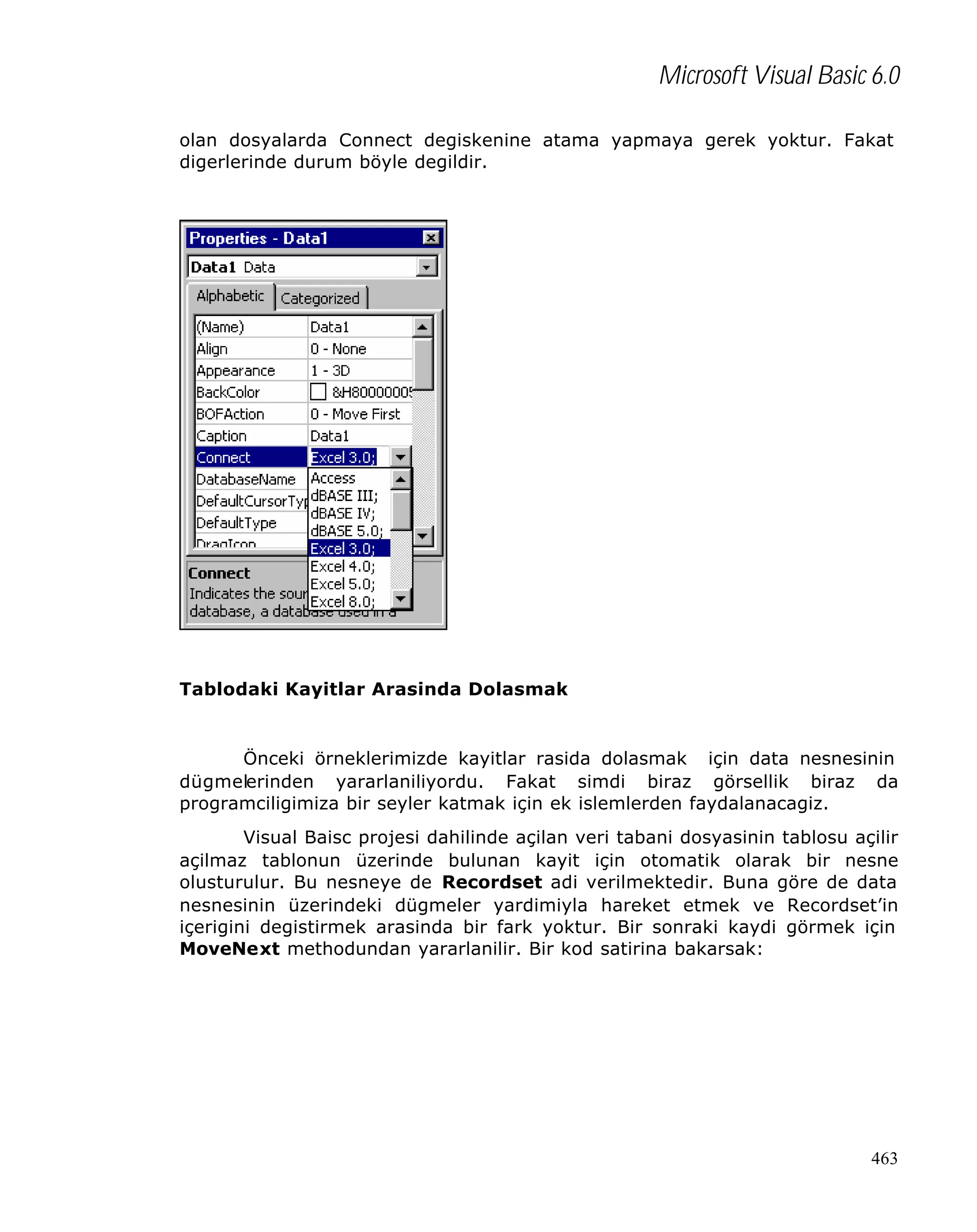Microsoft Visual Basic 6.0
olan dosyalarda Connect degiskenine atama yapmaya gerek yoktur. Fakat
digerlerinde durum böyle degildir.

Tablodaki Kayitlar Arasinda Dolasmak

Önceki örneklerimizde kayitlar rasida dolasmak için data nesnesinin
dügmelerinden yararlaniliyordu. Fakat simdi biraz görsellik biraz da
programciligimiza bir seyler katmak için ek islemlerden faydalanacagiz.
Visual Baisc projesi dahilinde açilan veri tabani dosyasinin tablosu açilir
açilmaz tablonun üzerinde bulunan kayit için otomatik olarak bir nesne
olusturulur. Bu nesneye de Recordset adi verilmektedir. Buna göre de data
nesnesinin üzerindeki dügmeler yardimiyla hareket etmek ve Recordset’in
içerigini degistirmek arasinda bir fark yoktur. Bir sonraki kaydi görmek için
MoveNext methodundan yararlanilir. Bir kod satirina bakarsak:

463

 