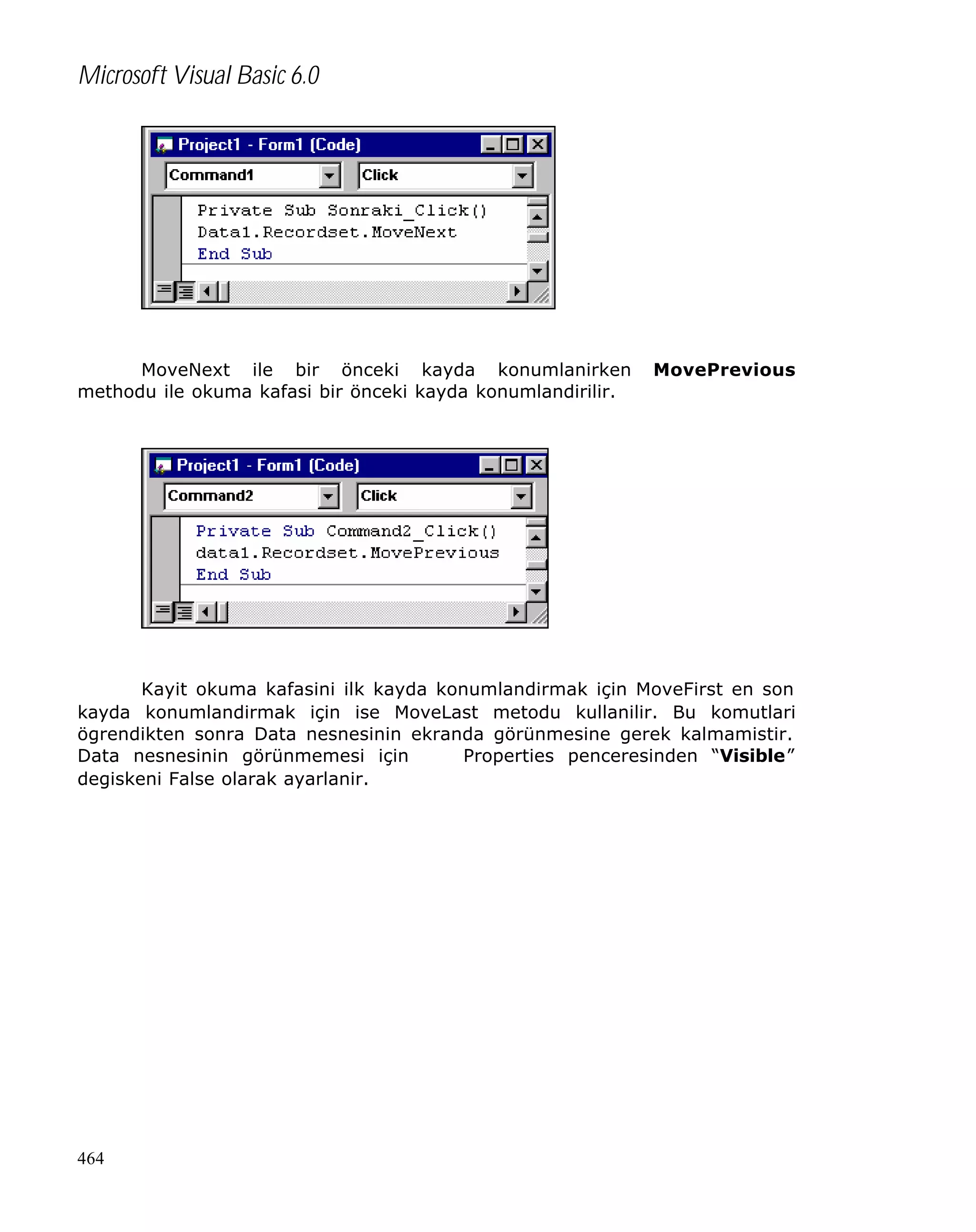 Microsoft Visual Basic 6.0

MoveNext ile bir önceki kayda konumlanirken
methodu ile okuma kafasi bir önceki kayda konumlandirilir.

MovePrevious

Kayit okuma kafasini ilk kayda konumlandirmak için MoveFirst en son
kayda konumlandirmak için ise MoveLast metodu kullanilir. Bu komutlari
ögrendikten sonra Data nesnesinin ekranda görünmesine gerek kalmamistir.
Data nesnesinin görünmemesi için
Properties penceresinden “Visible”
degiskeni False olarak ayarlanir.

464

 