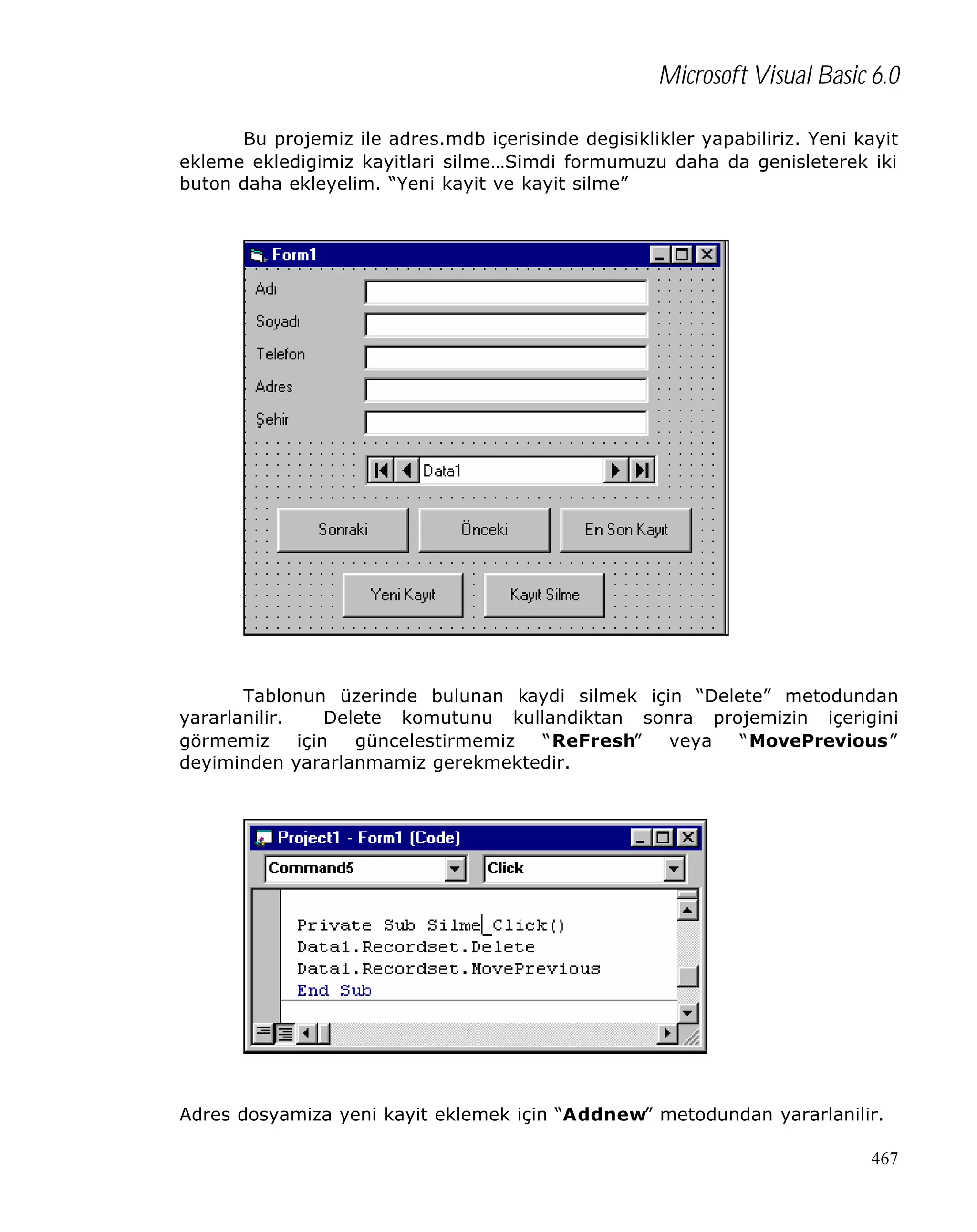 Microsoft Visual Basic 6.0
Bu projemiz ile adres.mdb içerisinde degisiklikler yapabiliriz. Yeni kayit
ekleme ekledigimiz kayitlari silme…Simdi formumuzu daha da genisleterek iki
buton daha ekleyelim. “Yeni kayit ve kayit silme”

Tablonun üzerinde bulunan kaydi silmek için “Delete” metodundan
yararlanilir.
Delete komutunu kullandiktan sonra projemizin içerigini
görmemiz
için
güncelestirmemiz
“ReFresh”
veya
“MovePrevious”
deyiminden yararlanmamiz gerekmektedir.

Adres dosyamiza yeni kayit eklemek için “Addnew” metodundan yararlanilir.
467

 