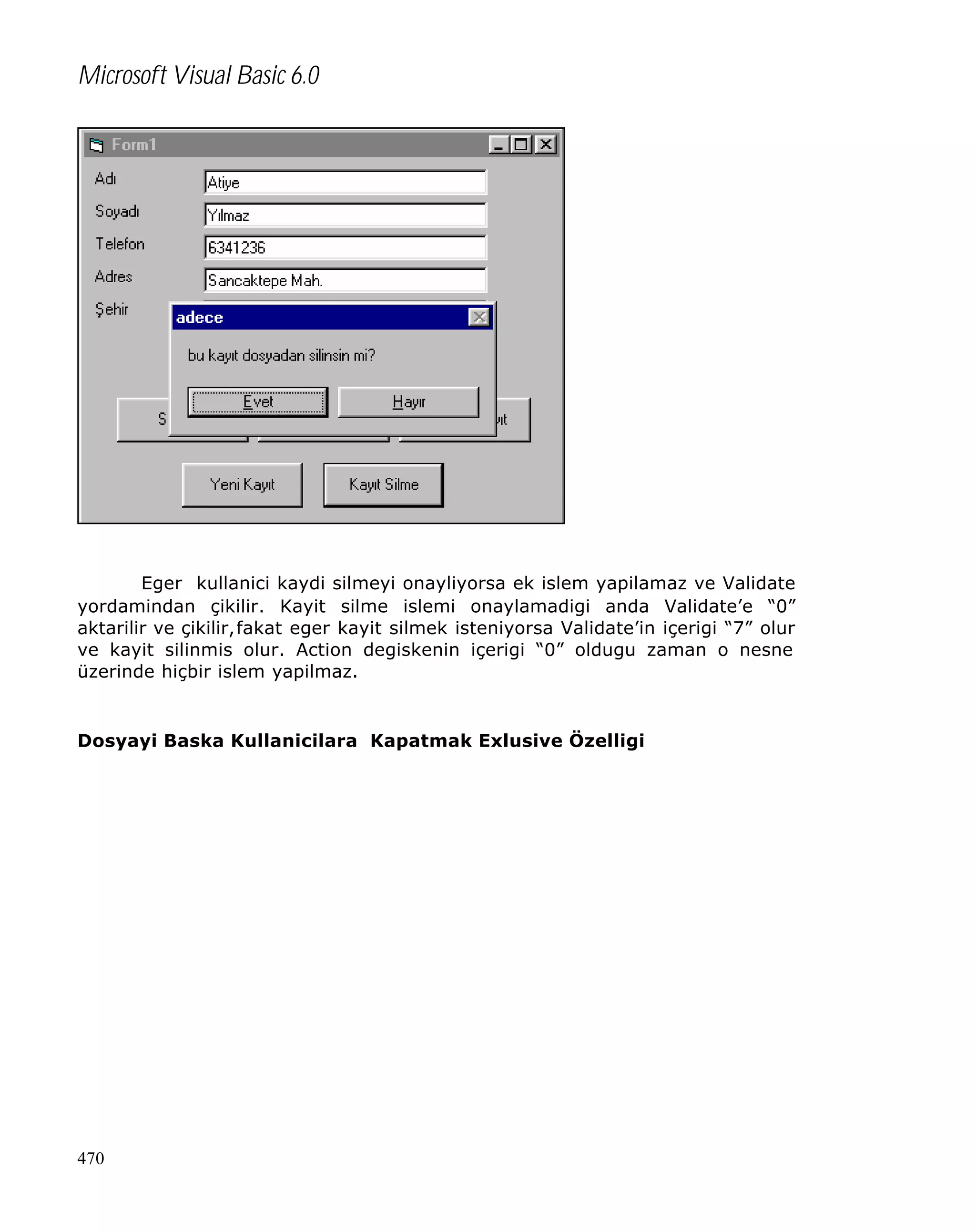 Microsoft Visual Basic 6.0

Eger kullanici kaydi silmeyi onayliyorsa ek islem yapilamaz ve Validate
yordamindan çikilir. Kayit silme islemi onaylamadigi anda Validate’e “0”
aktarilir ve çikilir,fakat eger kayit silmek isteniyorsa Validate’in içerigi “7” olur
ve kayit silinmis olur. Action degiskenin içerigi “0” oldugu zaman o nesne
üzerinde hiçbir islem yapilmaz.

Dosyayi Baska Kullanicilara Kapatmak Exlusive Özelligi

470

 