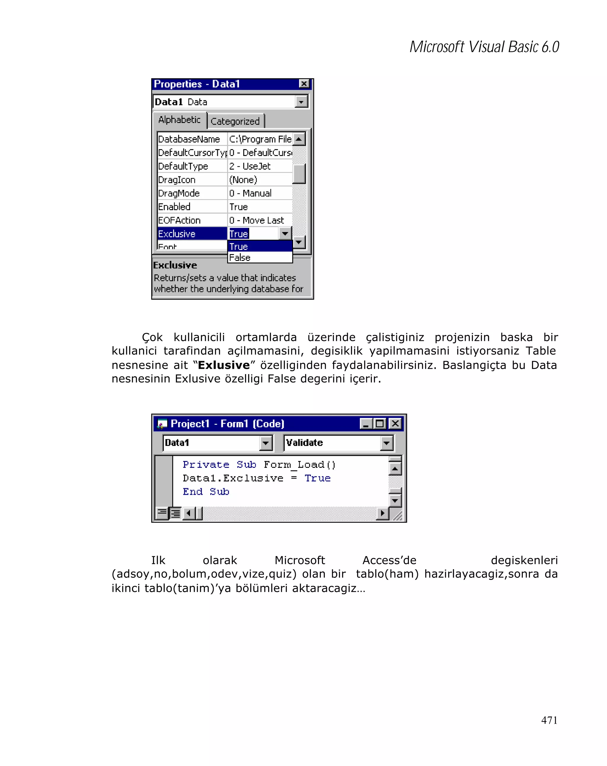 Microsoft Visual Basic 6.0

Çok kullanicili ortamlarda üzerinde çalistiginiz projenizin baska bir
kullanici tarafindan açilmamasini, degisiklik yapilmamasini istiyorsaniz Table
nesnesine ait “Exlusive” özelliginden faydalanabilirsiniz. Baslangiçta bu Data
nesnesinin Exlusive özelligi False degerini içerir.

Ilk
olarak
Microsoft
Access’de
degiskenleri
(adsoy,no,bolum,odev,vize,quiz) olan bir tablo(ham) hazirlayacagiz,sonra da
ikinci tablo(tanim)’ya bölümleri aktaracagiz…

471

 