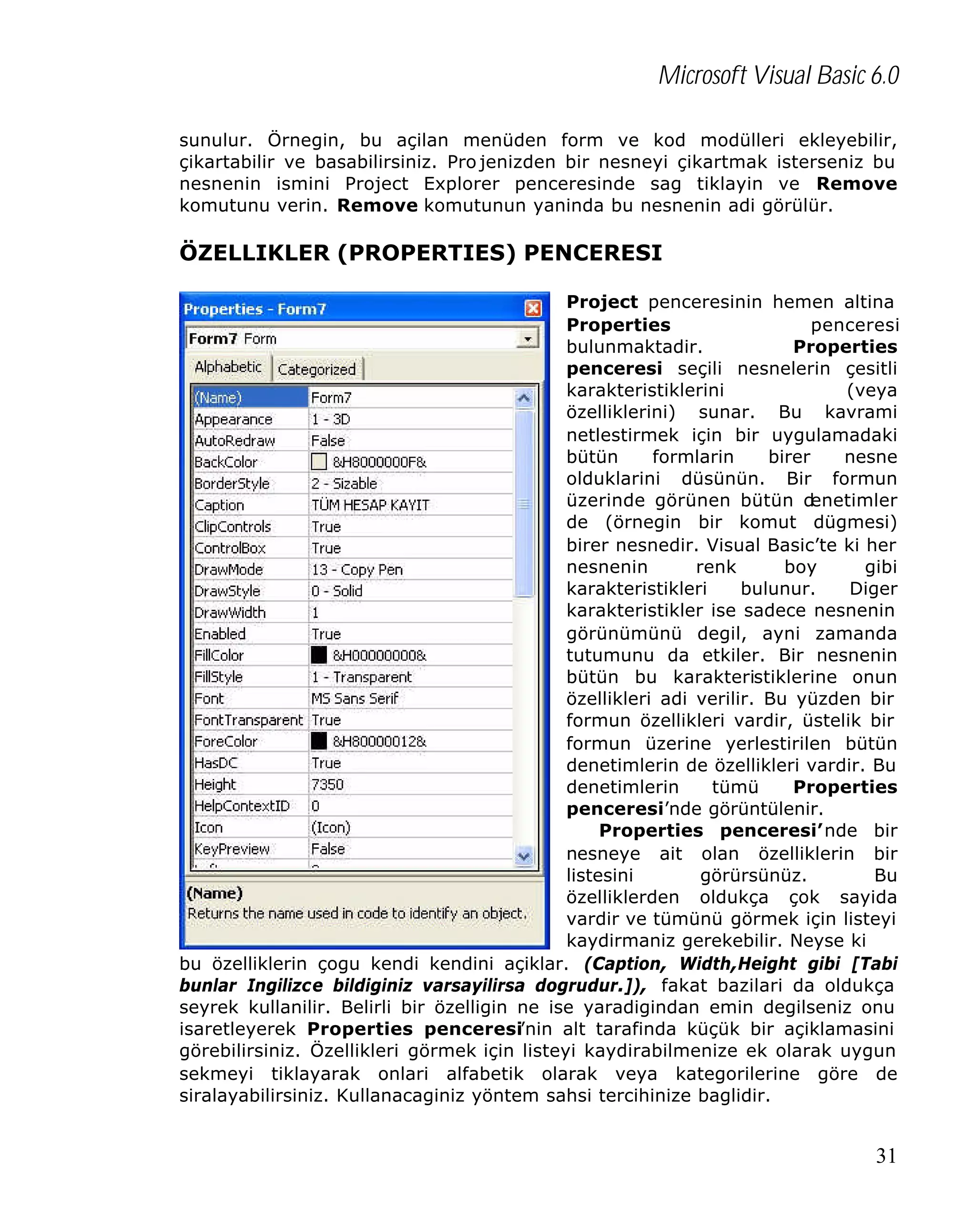 Microsoft Visual Basic 6.0
sunulur. Örnegin, bu açilan menüden form ve kod modülleri ekleyebilir,
çikartabilir ve basabilirsiniz. Pro jenizden bir nesneyi çikartmak isterseniz bu
nesnenin ismini Project Explorer penceresinde sag tiklayin ve Remove
komutunu verin. Remove komutunun yaninda bu nesnenin adi görülür.

ÖZELLIKLER (PROPERTIES) PENCERESI
Project penceresinin hemen altina
Properties
penceresi
bulunmaktadir.
Properties
penceresi seçili nesnelerin çesitli
karakteristiklerini
(veya
özelliklerini) sunar. Bu kavrami
netlestirmek için bir uygulamadaki
bütün
formlarin
birer
nesne
olduklarini düsünün. Bir formun
üzerinde görünen bütün d
enetimler
de (örnegin bir komut dügmesi)
birer nesnedir. Visual Basic’te ki her
nesnenin
renk
boy
gibi
karakteristikleri
bulunur.
Diger
karakteristikler ise sadece nesnenin
görünümünü degil, ayni zamanda
tutumunu da etkiler. Bir nesnenin
bütün bu karakteristiklerine onun
özellikleri adi verilir. Bu yüzden bir
formun özellikleri vardir, üstelik bir
formun üzerine yerlestirilen bütün
denetimlerin de özellikleri vardir. Bu
denetimlerin
tümü
Properties
penceresi’nde görüntülenir.
Properties penceresi’nde bir
nesneye ait olan özelliklerin bir
listesini
görürsünüz.
Bu
özelliklerden oldukça çok sayida
vardir ve tümünü görmek için listeyi
kaydirmaniz gerekebilir. Neyse ki
bu özelliklerin çogu kendi kendini açiklar. (Caption, Width,Height gibi [Tabi
bunlar Ingilizce bildiginiz varsayilirsa dogrudur.]), fakat bazilari da oldukça
seyrek kullanilir. Belirli bir özelligin ne ise yaradigindan emin degilseniz onu
isaretleyerek Properties penceresi’nin alt tarafinda küçük bir açiklamasini
görebilirsiniz. Özellikleri görmek için listeyi kaydirabilmenize ek olarak uygun
sekmeyi tiklayarak onlari alfabetik olarak veya kategorilerine göre de
siralayabilirsiniz. Kullanacaginiz yöntem sahsi tercihinize baglidir.

31

 