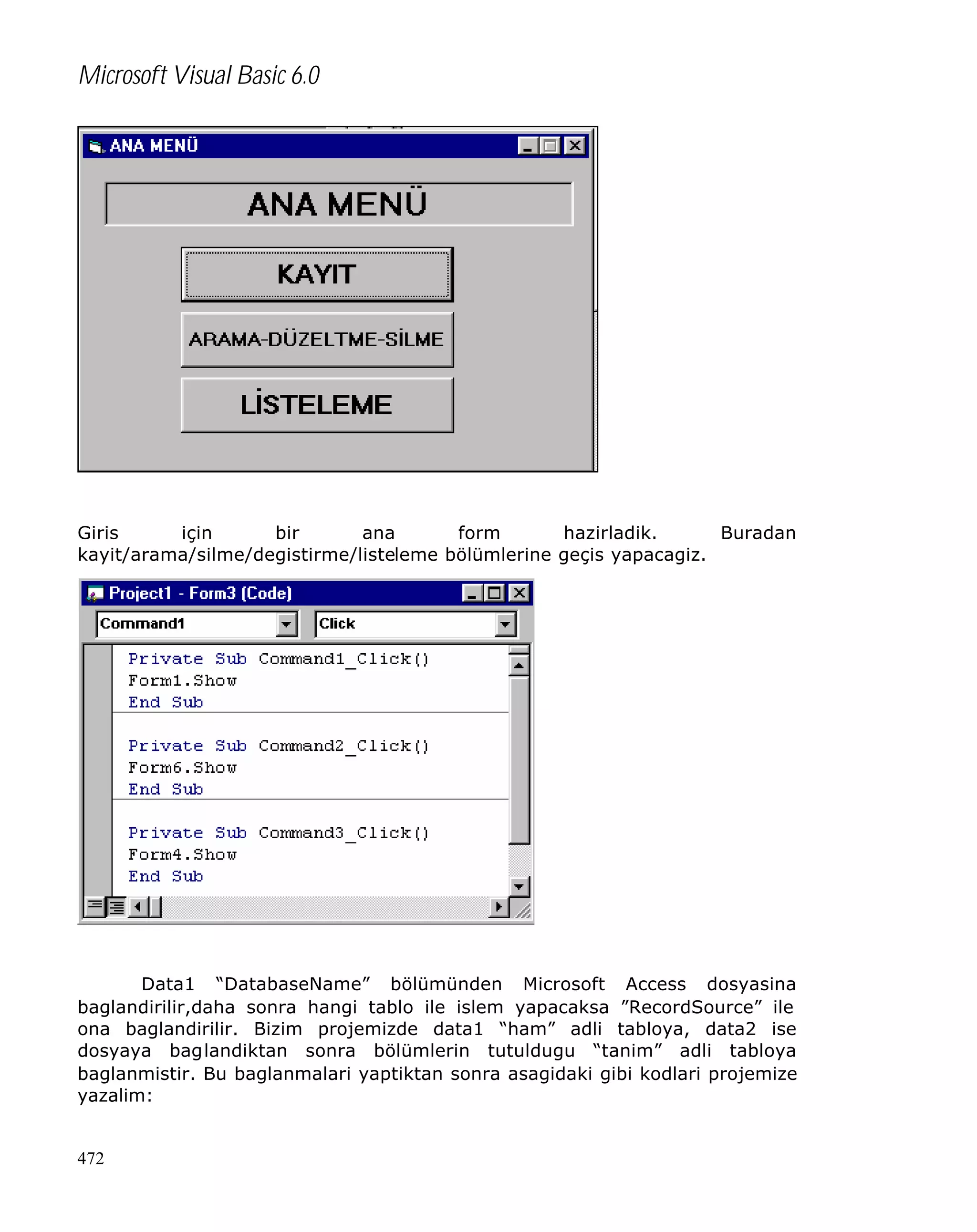 Microsoft Visual Basic 6.0

Giris
için
bir
ana
form
hazirladik.
Buradan
kayit/arama/silme/degistirme/listeleme bölümlerine geçis yapacagiz.

Data1 “DatabaseName” bölümünden Microsoft Access dosyasina
baglandirilir,daha sonra hangi tablo ile islem yapacaksa ”RecordSource” ile
ona baglandirilir. Bizim projemizde data1 “ham” adli tabloya, data2 ise
dosyaya baglandiktan sonra bölümlerin tutuldugu “tanim” adli tabloya
baglanmistir. Bu baglanmalari yaptiktan sonra asagidaki gibi kodlari projemize
yazalim:

472

 