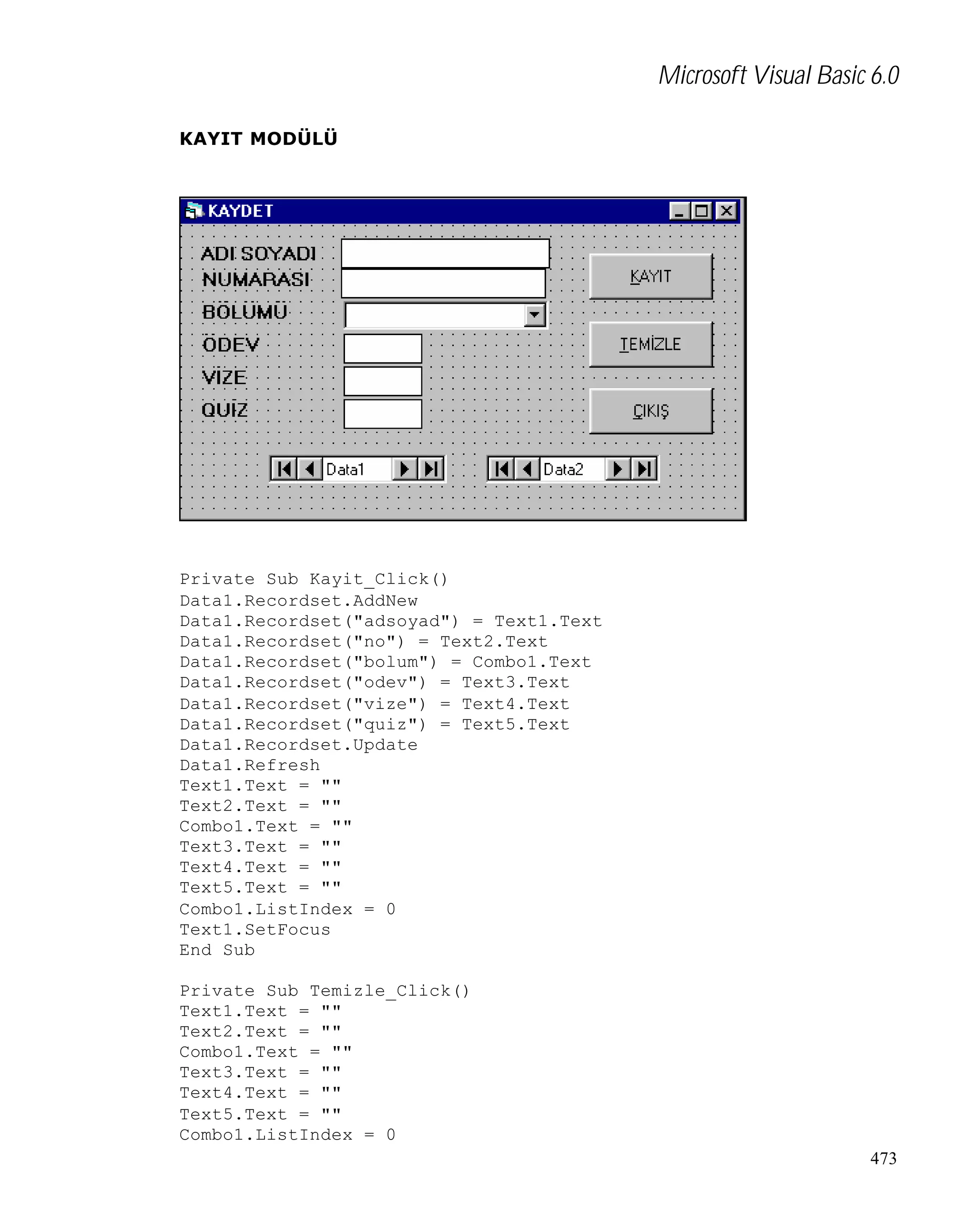 Microsoft Visual Basic 6.0
KAYIT MODÜLÜ

Private Sub Kayit_Click()
Data1.Recordset.AddNew
Data1.Recordset("adsoyad") = Text1.Text
Data1.Recordset("no") = Text2.Text
Data1.Recordset("bolum") = Combo1.Text
Data1.Recordset("odev") = Text3.Text
Data1.Recordset("vize") = Text4.Text
Data1.Recordset("quiz") = Text5.Text
Data1.Recordset.Update
Data1.Refresh
Text1.Text = ""
Text2.Text = ""
Combo1.Text = ""
Text3.Text = ""
Text4.Text = ""
Text5.Text = ""
Combo1.ListIndex = 0
Text1.SetFocus
End Sub
Private Sub Temizle_Click()
Text1.Text = ""
Text2.Text = ""
Combo1.Text = ""
Text3.Text = ""
Text4.Text = ""
Text5.Text = ""
Combo1.ListIndex = 0
473

 