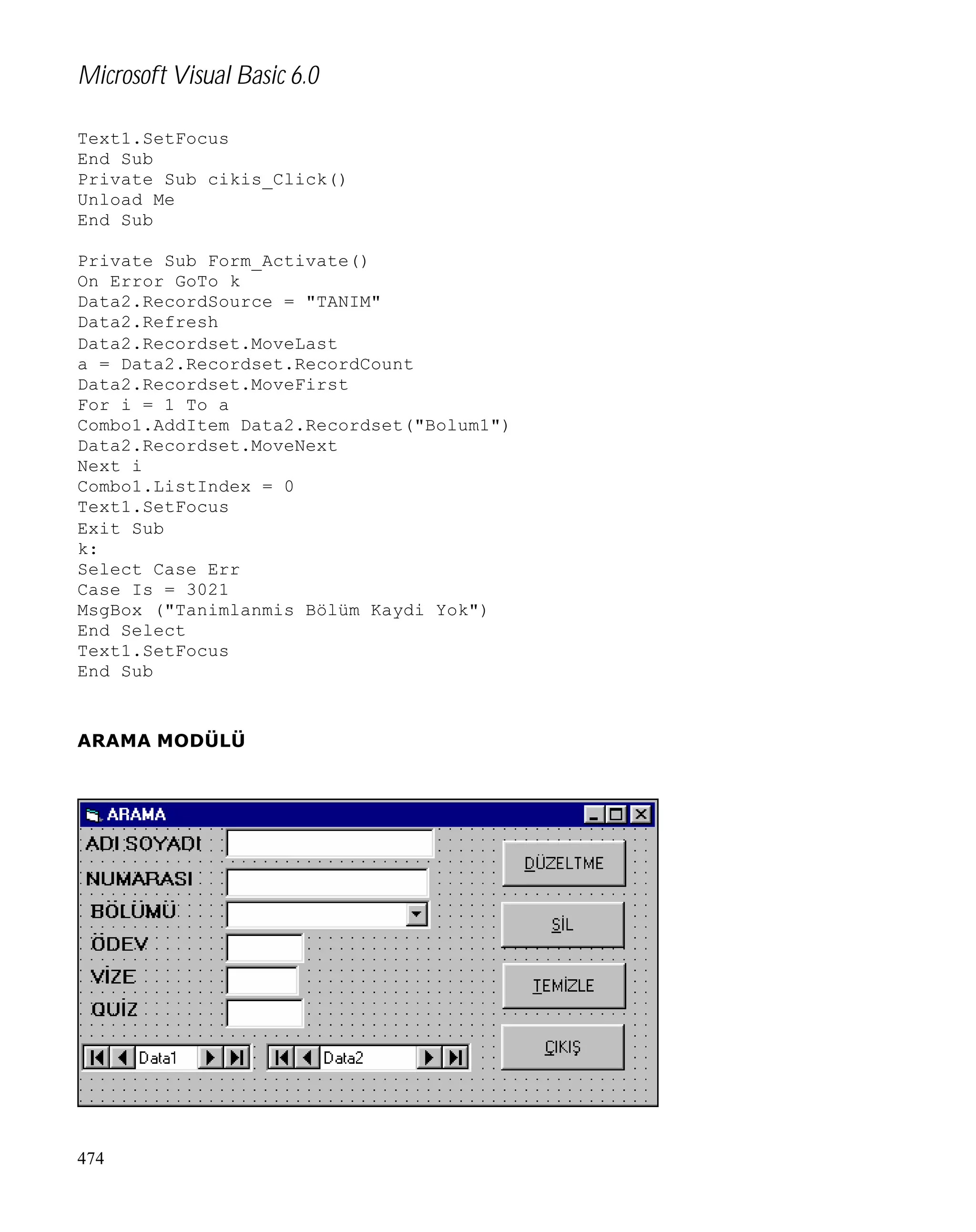 Microsoft Visual Basic 6.0
Text1.SetFocus
End Sub
Private Sub cikis_Click()
Unload Me
End Sub
Private Sub Form_Activate()
On Error GoTo k
Data2.RecordSource = "TANIM"
Data2.Refresh
Data2.Recordset.MoveLast
a = Data2.Recordset.RecordCount
Data2.Recordset.MoveFirst
For i = 1 To a
Combo1.AddItem Data2.Recordset("Bolum1")
Data2.Recordset.MoveNext
Next i
Combo1.ListIndex = 0
Text1.SetFocus
Exit Sub
k:
Select Case Err
Case Is = 3021
MsgBox ("Tanimlanmis Bölüm Kaydi Yok")
End Select
Text1.SetFocus
End Sub

ARAMA MODÜLÜ

474

 