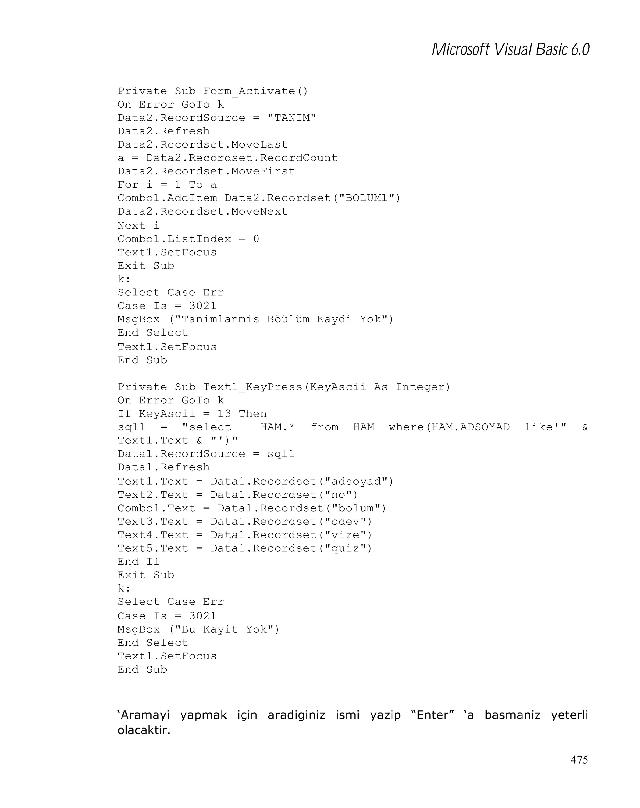 Microsoft Visual Basic 6.0
Private Sub Form_Activate()
On Error GoTo k
Data2.RecordSource = "TANIM"
Data2.Refresh
Data2.Recordset.MoveLast
a = Data2.Recordset.RecordCount
Data2.Recordset.MoveFirst
For i = 1 To a
Combo1.AddItem Data2.Recordset("BOLUM1")
Data2.Recordset.MoveNext
Next i
Combo1.ListIndex = 0
Text1.SetFocus
Exit Sub
k:
Select Case Err
Case Is = 3021
MsgBox ("Tanimlanmis Böülüm Kaydi Yok")
End Select
Text1.SetFocus
End Sub
Private Sub Text1_KeyPress(KeyAscii As Integer)
On Error GoTo k
If KeyAscii = 13 Then
sql1 = "select
HAM.* from HAM where(HAM.ADSOYAD
Text1.Text & "')"
Data1.RecordSource = sql1
Data1.Refresh
Text1.Text = Data1.Recordset("adsoyad")
Text2.Text = Data1.Recordset("no")
Combo1.Text = Data1.Recordset("bolum")
Text3.Text = Data1.Recordset("odev")
Text4.Text = Data1.Recordset("vize")
Text5.Text = Data1.Recordset("quiz")
End If
Exit Sub
k:
Select Case Err
Case Is = 3021
MsgBox ("Bu Kayit Yok")
End Select
Text1.SetFocus
End Sub

like'"

&

‘Aramayi yapmak için aradiginiz ismi yazip “Enter” ‘a basmaniz yeterli
olacaktir.
475

 