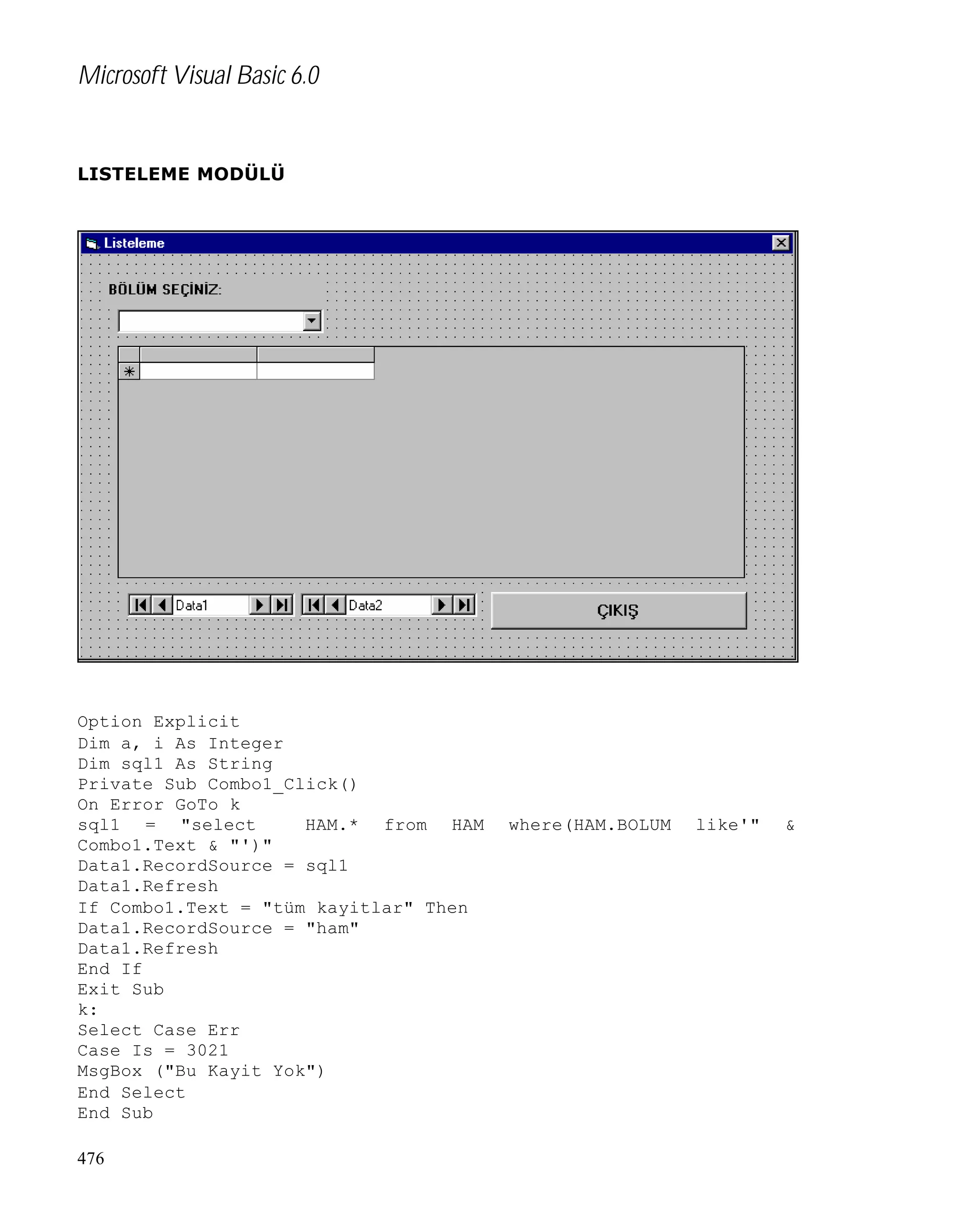 Microsoft Visual Basic 6.0

LISTELEME MODÜLÜ

Option Explicit
Dim a, i As Integer
Dim sql1 As String
Private Sub Combo1_Click()
On Error GoTo k
sql1 = "select
HAM.* from HAM
Combo1.Text & "')"
Data1.RecordSource = sql1
Data1.Refresh
If Combo1.Text = "tüm kayitlar" Then
Data1.RecordSource = "ham"
Data1.Refresh
End If
Exit Sub
k:
Select Case Err
Case Is = 3021
MsgBox ("Bu Kayit Yok")
End Select
End Sub
476

where(HAM.BOLUM

like'"

&

 