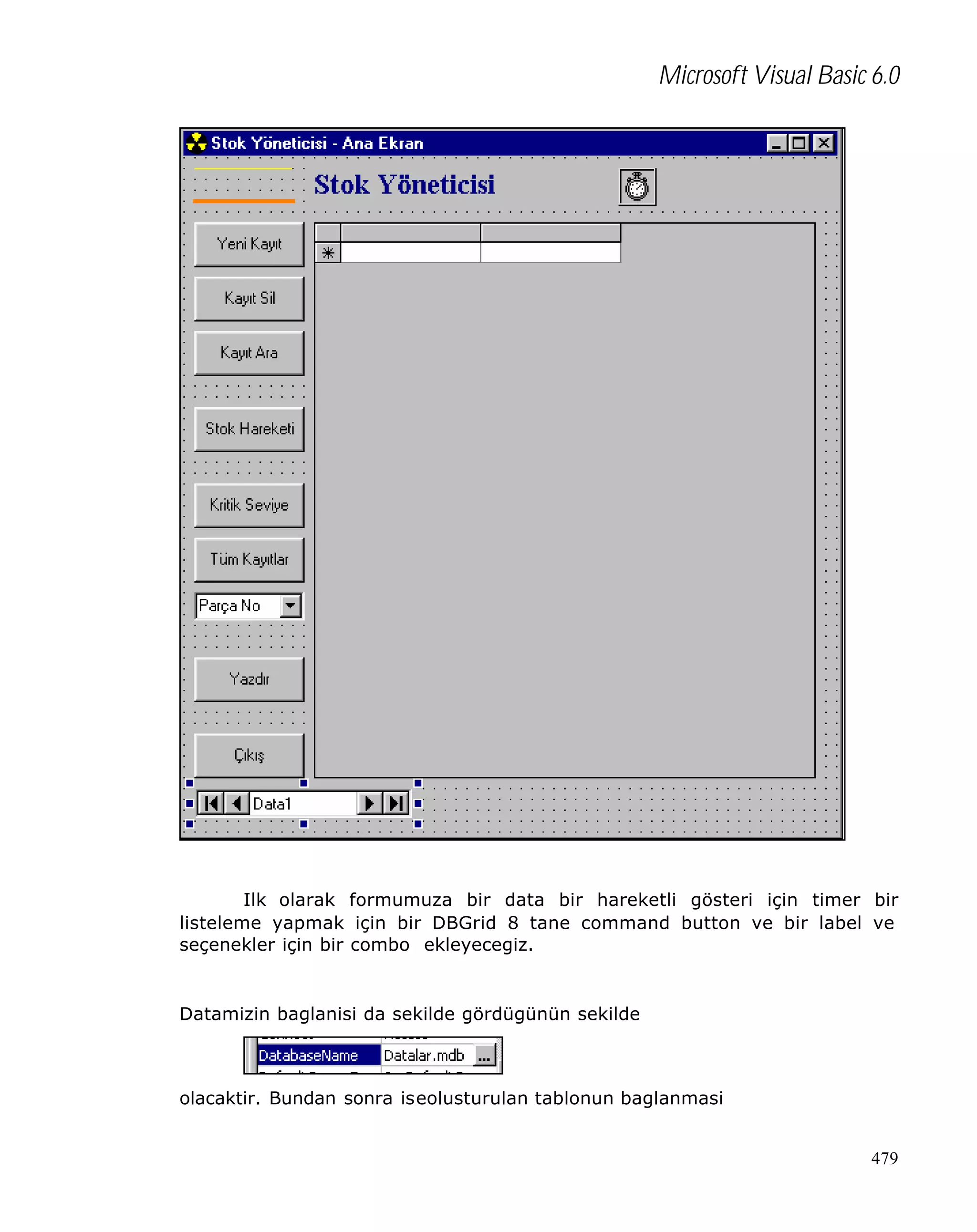 Microsoft Visual Basic 6.0

Ilk olarak formumuza bir data bir hareketli gösteri için timer bir
listeleme yapmak için bir DBGrid 8 tane command button ve bir label ve
seçenekler için bir combo ekleyecegiz.

Datamizin baglanisi da sekilde gördügünün sekilde

olacaktir. Bundan sonra iseolusturulan tablonun baglanmasi
479

 