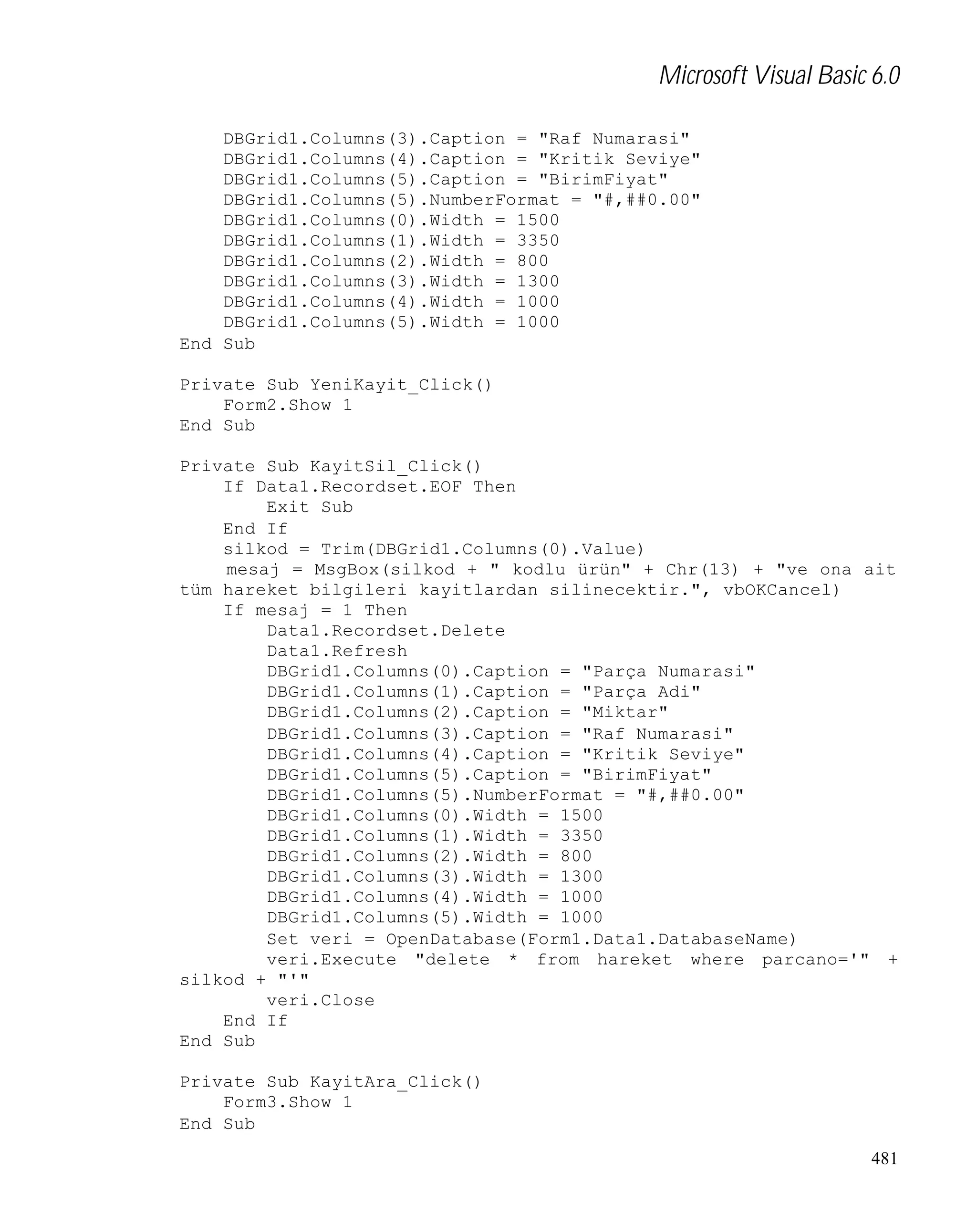 Microsoft Visual Basic 6.0
DBGrid1.Columns(3).Caption = "Raf Numarasi"
DBGrid1.Columns(4).Caption = "Kritik Seviye"
DBGrid1.Columns(5).Caption = "BirimFiyat"
DBGrid1.Columns(5).NumberFormat = "#,##0.00"
DBGrid1.Columns(0).Width = 1500
DBGrid1.Columns(1).Width = 3350
DBGrid1.Columns(2).Width = 800
DBGrid1.Columns(3).Width = 1300
DBGrid1.Columns(4).Width = 1000
DBGrid1.Columns(5).Width = 1000
End Sub
Private Sub YeniKayit_Click()
Form2.Show 1
End Sub
Private Sub KayitSil_Click()
If Data1.Recordset.EOF Then
Exit Sub
End If
silkod = Trim(DBGrid1.Columns(0).Value)
mesaj = MsgBox(silkod + " kodlu ürün" + Chr(13) + "ve ona ait
tüm hareket bilgileri kayitlardan silinecektir.", vbOKCancel)
If mesaj = 1 Then
Data1.Recordset.Delete
Data1.Refresh
DBGrid1.Columns(0).Caption = "Parça Numarasi"
DBGrid1.Columns(1).Caption = "Parça Adi"
DBGrid1.Columns(2).Caption = "Miktar"
DBGrid1.Columns(3).Caption = "Raf Numarasi"
DBGrid1.Columns(4).Caption = "Kritik Seviye"
DBGrid1.Columns(5).Caption = "BirimFiyat"
DBGrid1.Columns(5).NumberFormat = "#,##0.00"
DBGrid1.Columns(0).Width = 1500
DBGrid1.Columns(1).Width = 3350
DBGrid1.Columns(2).Width = 800
DBGrid1.Columns(3).Width = 1300
DBGrid1.Columns(4).Width = 1000
DBGrid1.Columns(5).Width = 1000
Set veri = OpenDatabase(Form1.Data1.DatabaseName)
veri.Execute "delete * from hareket where parcano='" +
silkod + "'"
veri.Close
End If
End Sub
Private Sub KayitAra_Click()
Form3.Show 1
End Sub
481

 