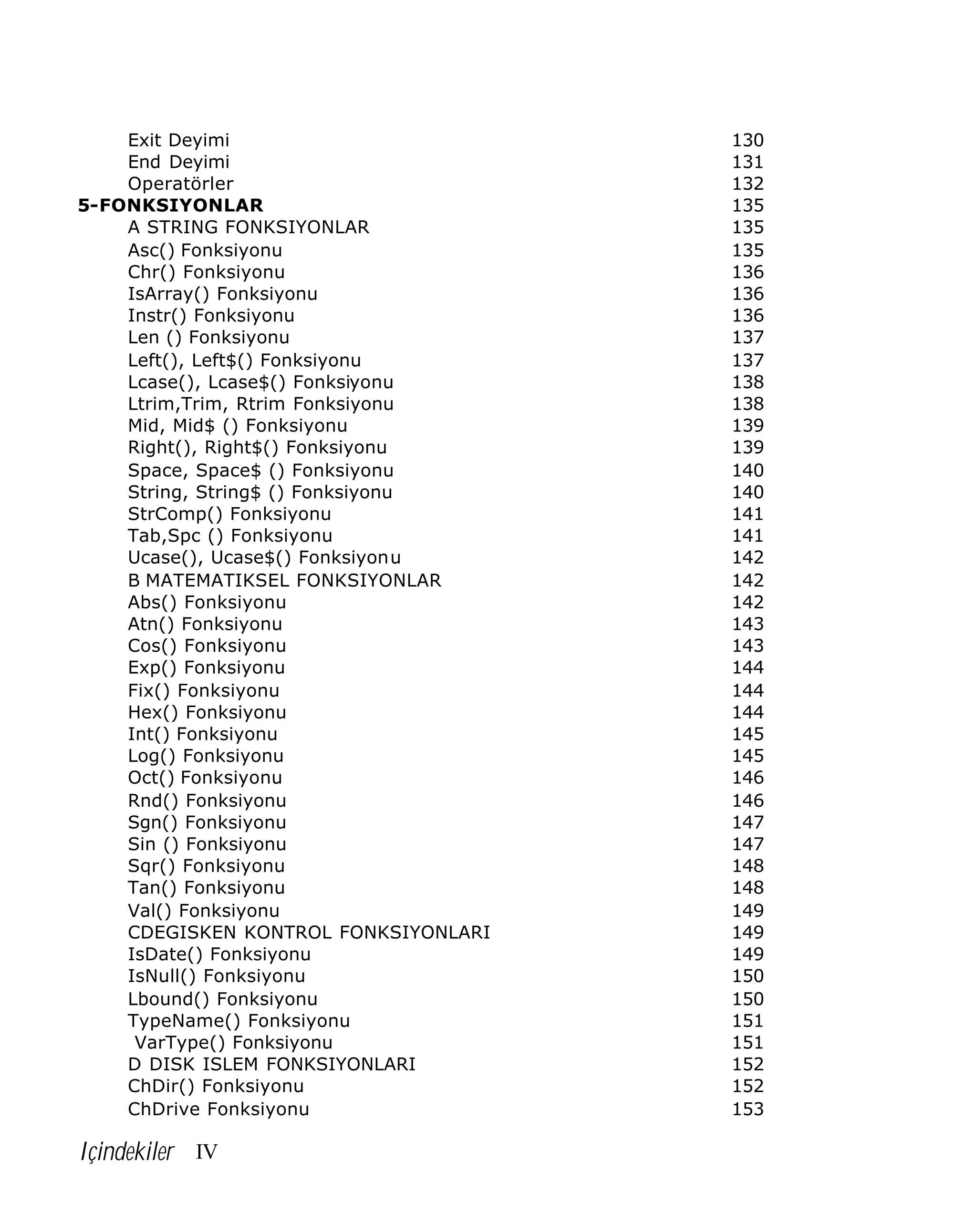 Exit Deyimi
End Deyimi
Operatörler
5-FONKSIYONLAR
A STRING FONKSIYONLAR
Asc() Fonksiyonu
Chr() Fonksiyonu
IsArray() Fonksiyonu
Instr() Fonksiyonu
Len () Fonksiyonu
Left(), Left$() Fonksiyonu
Lcase(), Lcase$() Fonksiyonu
Ltrim,Trim, Rtrim Fonksiyonu
Mid, Mid$ () Fonksiyonu
Right(), Right$() Fonksiyonu
Space, Space$ () Fonksiyonu
String, String$ () Fonksiyonu
StrComp() Fonksiyonu
Tab,Spc () Fonksiyonu
Ucase(), Ucase$() Fonksiyonu
B MATEMATIKSEL FONKSIYONLAR
Abs() Fonksiyonu
Atn() Fonksiyonu
Cos() Fonksiyonu
Exp() Fonksiyonu
Fix() Fonksiyonu
Hex() Fonksiyonu
Int() Fonksiyonu
Log() Fonksiyonu
Oct() Fonksiyonu
Rnd() Fonksiyonu
Sgn() Fonksiyonu
Sin () Fonksiyonu
Sqr() Fonksiyonu
Tan() Fonksiyonu
Val() Fonksiyonu
CDEGISKEN KONTROL FONKSIYONLARI
IsDate() Fonksiyonu
IsNull() Fonksiyonu
Lbound() Fonksiyonu
TypeName() Fonksiyonu
VarType() Fonksiyonu
D DISK ISLEM FONKSIYONLARI
ChDir() Fonksiyonu
ChDrive Fonksiyonu

Içindekiler IV

130
131
132
135
135
135
136
136
136
137
137
138
138
139
139
140
140
141
141
142
142
142
143
143
144
144
144
145
145
146
146
147
147
148
148
149
149
149
150
150
151
151
152
152
153

 