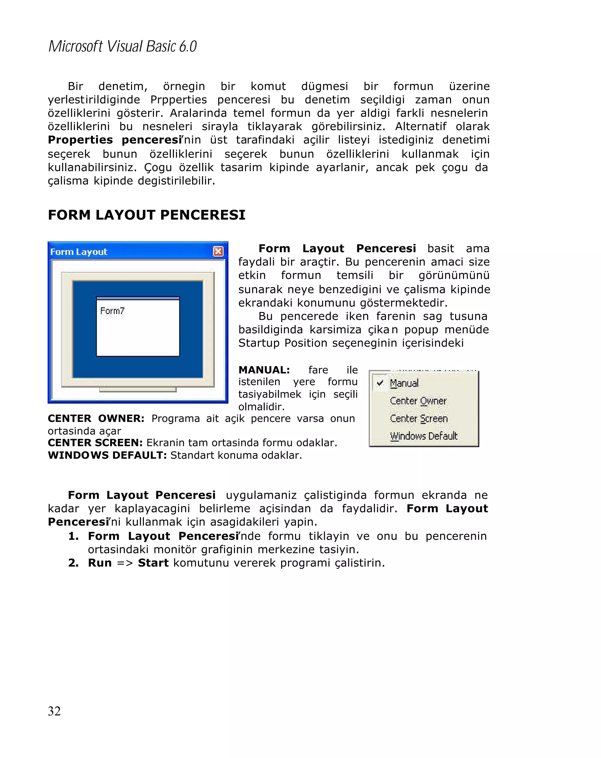 Microsoft Visual Basic 6.0
Bir denetim, örnegin bir komut dügmesi bir formun üzerine
yerlestirildiginde Prpperties penceresi bu denetim seçildigi zaman onun
özelliklerini gösterir. Aralarinda temel formun da yer aldigi farkli nesnelerin
özelliklerini bu nesneleri sirayla tiklayarak görebilirsiniz. Alternatif olarak
Properties penceresi’nin üst tarafindaki açilir listeyi istediginiz denetimi
seçerek bunun özelliklerini seçerek bunun özelliklerini kullanmak için
kullanabilirsiniz. Çogu özellik tasarim kipinde ayarlanir, ancak pek çogu da
çalisma kipinde degistirilebilir.

FORM LAYOUT PENCERESI
Form Layout Penceresi basit ama
faydali bir araçtir. Bu pencerenin amaci size
etkin formun temsili bir görünümünü
sunarak neye benzedigini ve çalisma kipinde
ekrandaki konumunu göstermektedir.
Bu pencerede iken farenin sag tusuna
basildiginda karsimiza çika n popup menüde
Startup Position seçeneginin içerisindeki
MANUAL:
fare
ile
istenilen yere formu
tasiyabilmek için seçili
olmalidir.
CENTER OWNER: Programa ait açik pencere varsa onun
ortasinda açar
CENTER SCREEN: Ekranin tam ortasinda formu odaklar.
WINDOWS DEFAULT: Standart konuma odaklar.

Form Layout Penceresi uygulamaniz çalistiginda formun ekranda ne
kadar yer kaplayacagini belirleme açisindan da faydalidir. Form Layout
Penceresi’ni kullanmak için asagidakileri yapin.
1. Form Layout Penceresi’nde formu tiklayin ve onu bu pencerenin
ortasindaki monitör grafiginin merkezine tasiyin.
2. Run => Start komutunu vererek programi çalistirin.

32

 