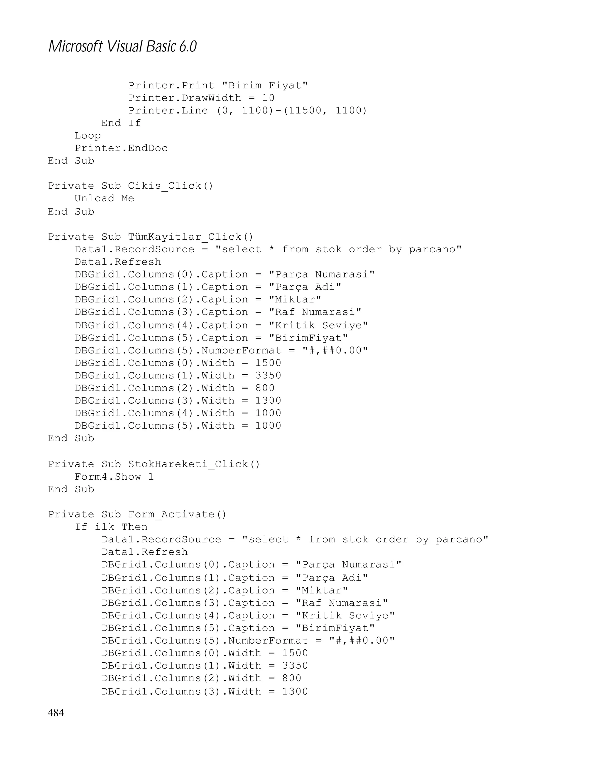 Microsoft Visual Basic 6.0
Printer.Print "Birim Fiyat"
Printer.DrawWidth = 10
Printer.Line (0, 1100)-(11500, 1100)
End If
Loop
Printer.EndDoc
End Sub
Private Sub Cikis_Click()
Unload Me
End Sub
Private Sub TümKayitlar_Click()
Data1.RecordSource = "select * from stok order by parcano"
Data1.Refresh
DBGrid1.Columns(0).Caption = "Parça Numarasi"
DBGrid1.Columns(1).Caption = "Parça Adi"
DBGrid1.Columns(2).Caption = "Miktar"
DBGrid1.Columns(3).Caption = "Raf Numarasi"
DBGrid1.Columns(4).Caption = "Kritik Seviye"
DBGrid1.Columns(5).Caption = "BirimFiyat"
DBGrid1.Columns(5).NumberFormat = "#,##0.00"
DBGrid1.Columns(0).Width = 1500
DBGrid1.Columns(1).Width = 3350
DBGrid1.Columns(2).Width = 800
DBGrid1.Columns(3).Width = 1300
DBGrid1.Columns(4).Width = 1000
DBGrid1.Columns(5).Width = 1000
End Sub
Private Sub StokHareketi_Click()
Form4.Show 1
End Sub
Private Sub Form_Activate()
If ilk Then
Data1.RecordSource = "select * from stok order by parcano"
Data1.Refresh
DBGrid1.Columns(0).Caption = "Parça Numarasi"
DBGrid1.Columns(1).Caption = "Parça Adi"
DBGrid1.Columns(2).Caption = "Miktar"
DBGrid1.Columns(3).Caption = "Raf Numarasi"
DBGrid1.Columns(4).Caption = "Kritik Seviye"
DBGrid1.Columns(5).Caption = "BirimFiyat"
DBGrid1.Columns(5).NumberFormat = "#,##0.00"
DBGrid1.Columns(0).Width = 1500
DBGrid1.Columns(1).Width = 3350
DBGrid1.Columns(2).Width = 800
DBGrid1.Columns(3).Width = 1300
484

 
