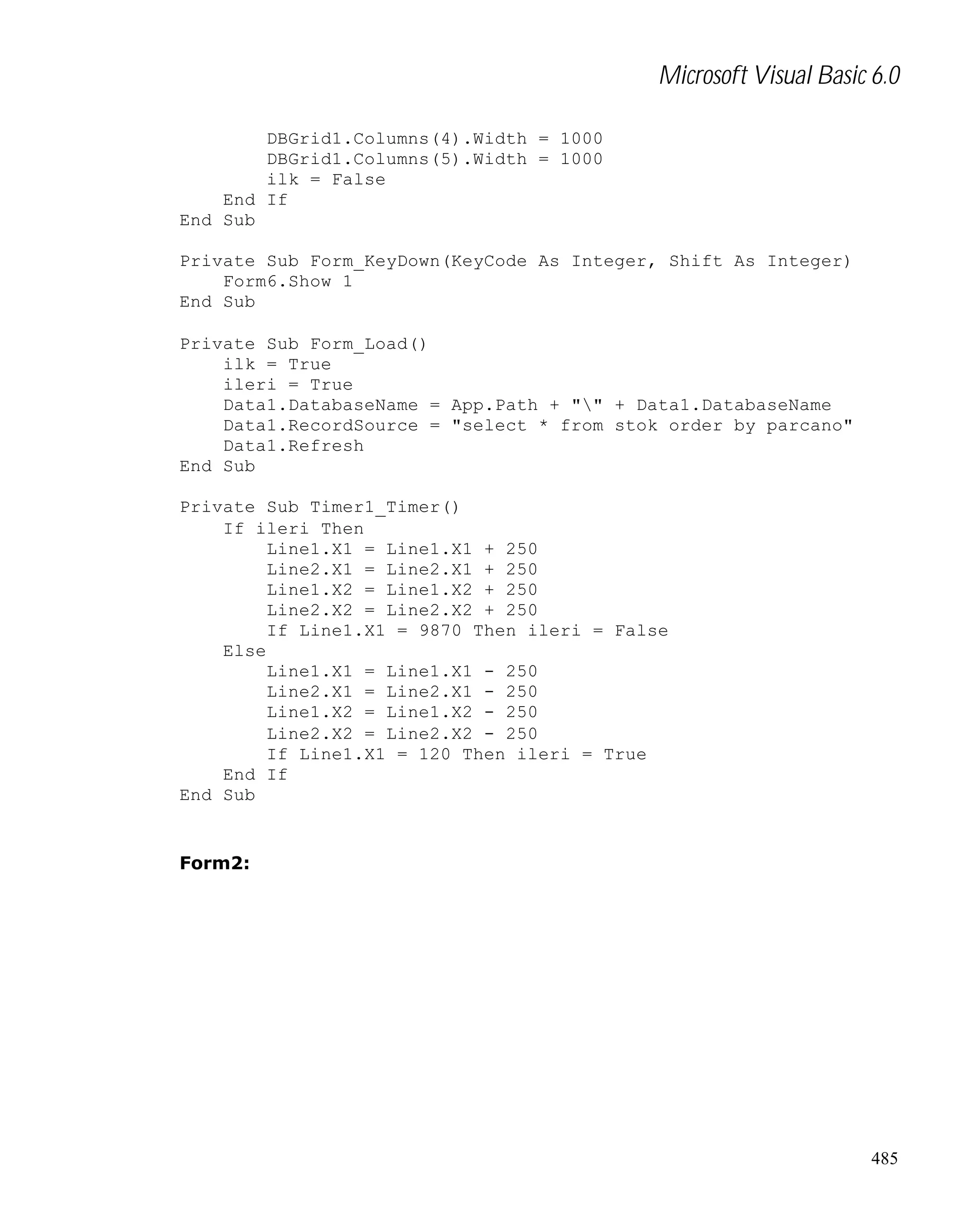 Microsoft Visual Basic 6.0
DBGrid1.Columns(4).Width = 1000
DBGrid1.Columns(5).Width = 1000
ilk = False
End If
End Sub
Private Sub Form_KeyDown(KeyCode As Integer, Shift As Integer)
Form6.Show 1
End Sub
Private Sub Form_Load()
ilk = True
ileri = True
Data1.DatabaseName = App.Path + "" + Data1.DatabaseName
Data1.RecordSource = "select * from stok order by parcano"
Data1.Refresh
End Sub
Private Sub Timer1_Timer()
If ileri Then
Line1.X1 = Line1.X1 + 250
Line2.X1 = Line2.X1 + 250
Line1.X2 = Line1.X2 + 250
Line2.X2 = Line2.X2 + 250
If Line1.X1 = 9870 Then ileri = False
Else
Line1.X1 = Line1.X1 - 250
Line2.X1 = Line2.X1 - 250
Line1.X2 = Line1.X2 - 250
Line2.X2 = Line2.X2 - 250
If Line1.X1 = 120 Then ileri = True
End If
End Sub

Form2:

485

 
