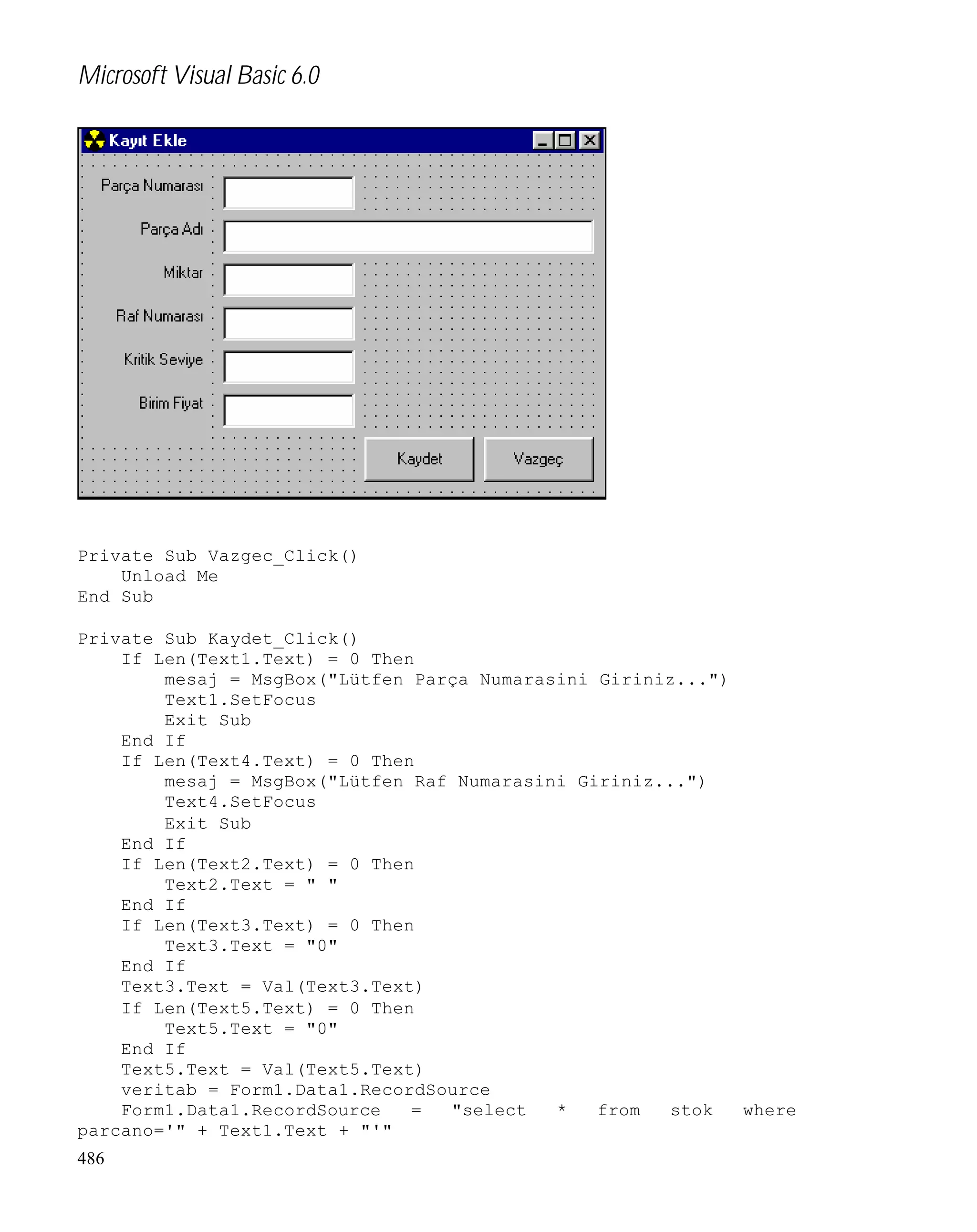 Microsoft Visual Basic 6.0

Private Sub Vazgec_Click()
Unload Me
End Sub
Private Sub Kaydet_Click()
If Len(Text1.Text) = 0 Then
mesaj = MsgBox("Lütfen Parça Numarasini Giriniz...")
Text1.SetFocus
Exit Sub
End If
If Len(Text4.Text) = 0 Then
mesaj = MsgBox("Lütfen Raf Numarasini Giriniz...")
Text4.SetFocus
Exit Sub
End If
If Len(Text2.Text) = 0 Then
Text2.Text = " "
End If
If Len(Text3.Text) = 0 Then
Text3.Text = "0"
End If
Text3.Text = Val(Text3.Text)
If Len(Text5.Text) = 0 Then
Text5.Text = "0"
End If
Text5.Text = Val(Text5.Text)
veritab = Form1.Data1.RecordSource
Form1.Data1.RecordSource
=
"select
*
from
stok
where
parcano='" + Text1.Text + "'"
486

 
