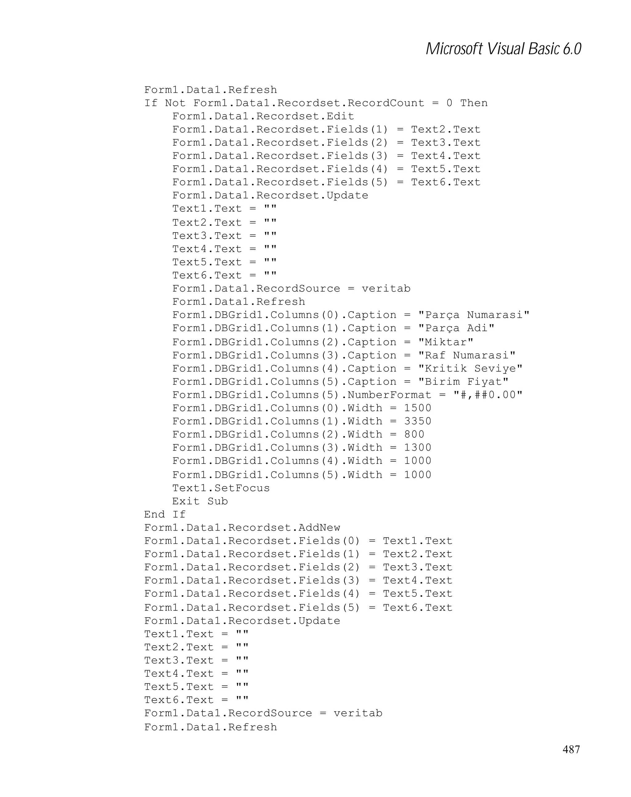 Microsoft Visual Basic 6.0
Form1.Data1.Refresh
If Not Form1.Data1.Recordset.RecordCount = 0 Then
Form1.Data1.Recordset.Edit
Form1.Data1.Recordset.Fields(1) = Text2.Text
Form1.Data1.Recordset.Fields(2) = Text3.Text
Form1.Data1.Recordset.Fields(3) = Text4.Text
Form1.Data1.Recordset.Fields(4) = Text5.Text
Form1.Data1.Recordset.Fields(5) = Text6.Text
Form1.Data1.Recordset.Update
Text1.Text = ""
Text2.Text = ""
Text3.Text = ""
Text4.Text = ""
Text5.Text = ""
Text6.Text = ""
Form1.Data1.RecordSource = veritab
Form1.Data1.Refresh
Form1.DBGrid1.Columns(0).Caption = "Parça Numarasi"
Form1.DBGrid1.Columns(1).Caption = "Parça Adi"
Form1.DBGrid1.Columns(2).Caption = "Miktar"
Form1.DBGrid1.Columns(3).Caption = "Raf Numarasi"
Form1.DBGrid1.Columns(4).Caption = "Kritik Seviye"
Form1.DBGrid1.Columns(5).Caption = "Birim Fiyat"
Form1.DBGrid1.Columns(5).NumberFormat = "#,##0.00"
Form1.DBGrid1.Columns(0).Width = 1500
Form1.DBGrid1.Columns(1).Width = 3350
Form1.DBGrid1.Columns(2).Width = 800
Form1.DBGrid1.Columns(3).Width = 1300
Form1.DBGrid1.Columns(4).Width = 1000
Form1.DBGrid1.Columns(5).Width = 1000
Text1.SetFocus
Exit Sub
End If
Form1.Data1.Recordset.AddNew
Form1.Data1.Recordset.Fields(0) = Text1.Text
Form1.Data1.Recordset.Fields(1) = Text2.Text
Form1.Data1.Recordset.Fields(2) = Text3.Text
Form1.Data1.Recordset.Fields(3) = Text4.Text
Form1.Data1.Recordset.Fields(4) = Text5.Text
Form1.Data1.Recordset.Fields(5) = Text6.Text
Form1.Data1.Recordset.Update
Text1.Text = ""
Text2.Text = ""
Text3.Text = ""
Text4.Text = ""
Text5.Text = ""
Text6.Text = ""
Form1.Data1.RecordSource = veritab
Form1.Data1.Refresh
487

 