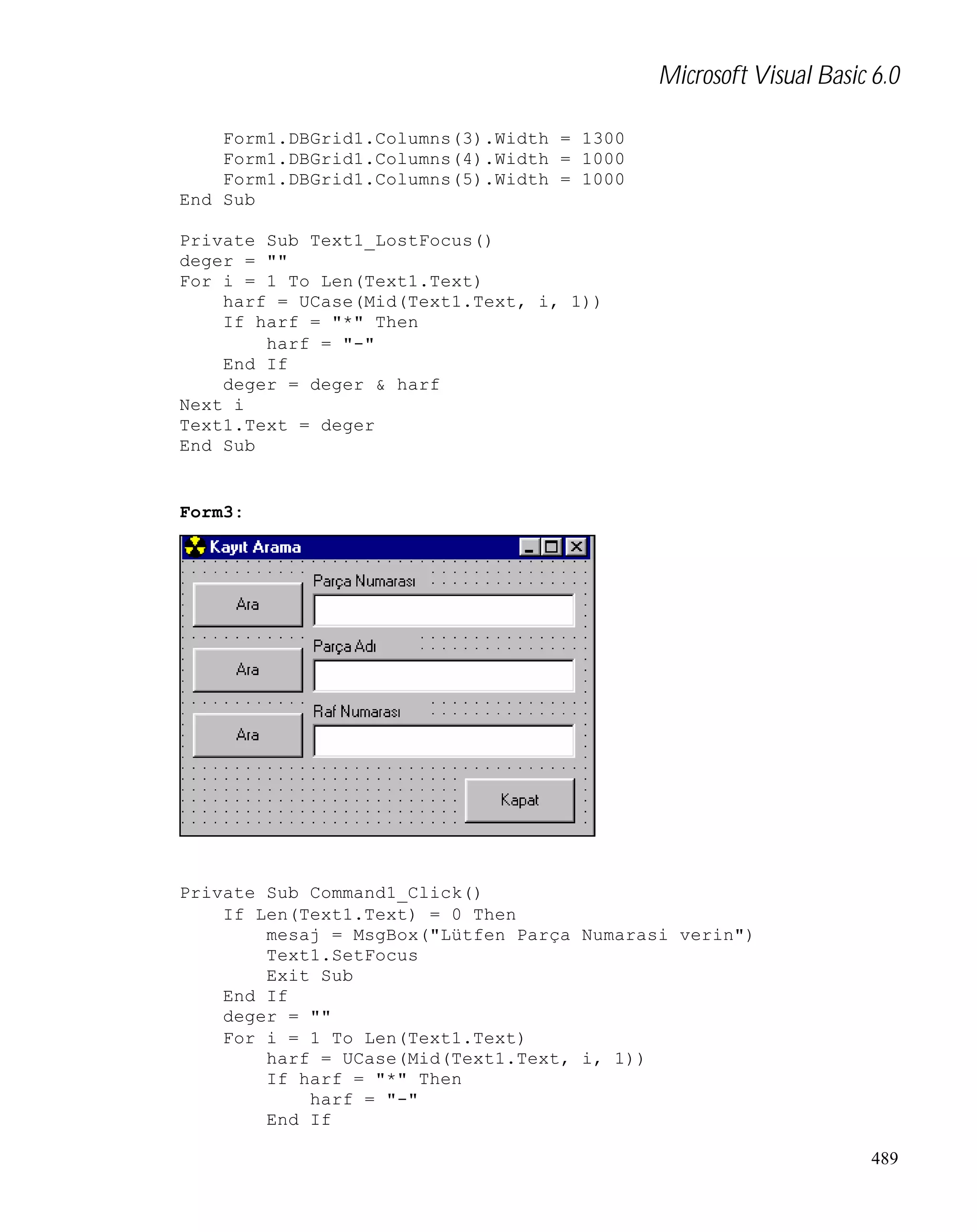 Microsoft Visual Basic 6.0
Form1.DBGrid1.Columns(3).Width = 1300
Form1.DBGrid1.Columns(4).Width = 1000
Form1.DBGrid1.Columns(5).Width = 1000
End Sub
Private Sub Text1_LostFocus()
deger = ""
For i = 1 To Len(Text1.Text)
harf = UCase(Mid(Text1.Text, i, 1))
If harf = "*" Then
harf = "-"
End If
deger = deger & harf
Next i
Text1.Text = deger
End Sub

Form3:

Private Sub Command1_Click()
If Len(Text1.Text) = 0 Then
mesaj = MsgBox("Lütfen Parça Numarasi verin")
Text1.SetFocus
Exit Sub
End If
deger = ""
For i = 1 To Len(Text1.Text)
harf = UCase(Mid(Text1.Text, i, 1))
If harf = "*" Then
harf = "-"
End If
489

 