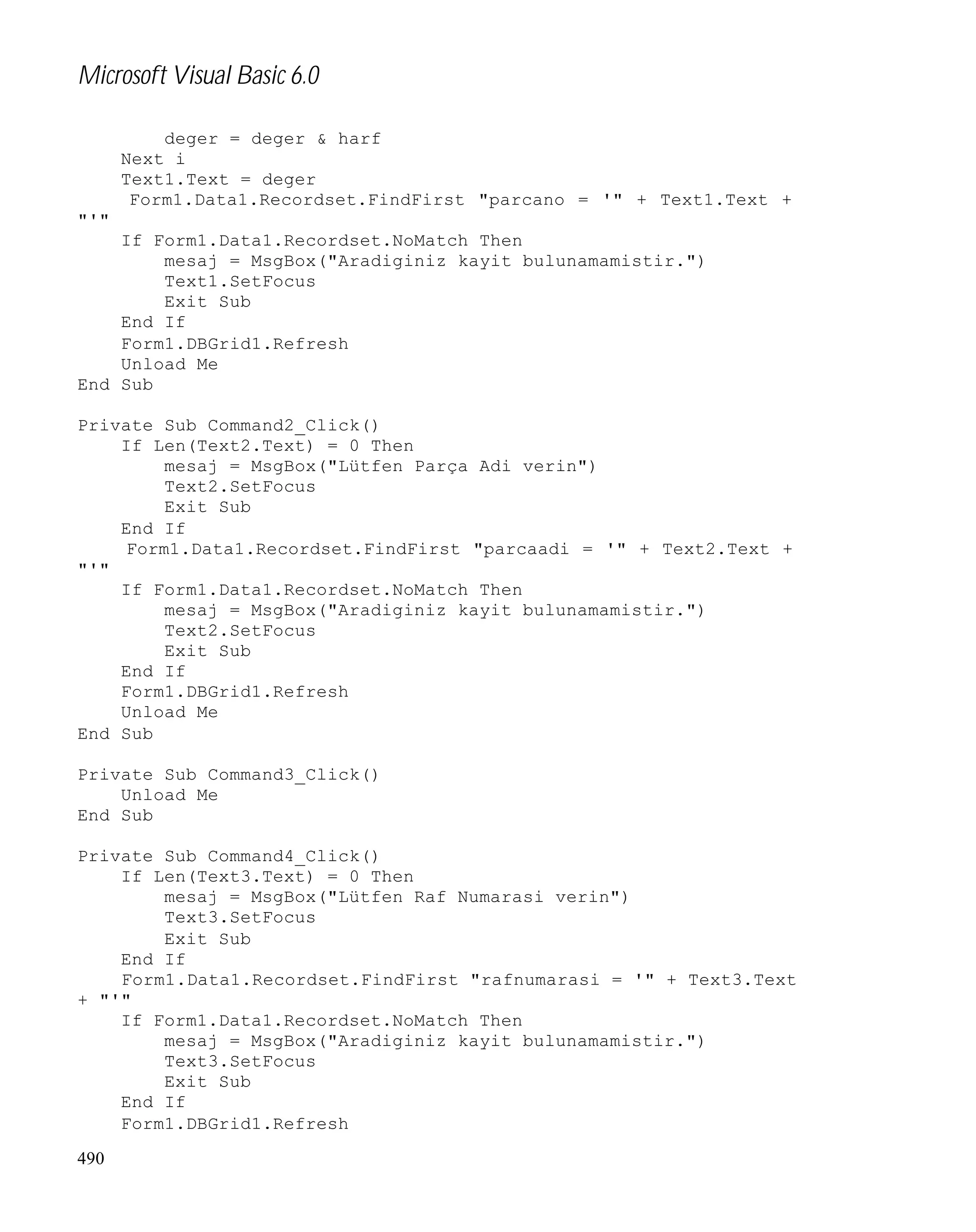 Microsoft Visual Basic 6.0
deger = deger & harf
Next i
Text1.Text = deger
Form1.Data1.Recordset.FindFirst "parcano = '" + Text1.Text +
"'"
If Form1.Data1.Recordset.NoMatch Then
mesaj = MsgBox("Aradiginiz kayit bulunamamistir.")
Text1.SetFocus
Exit Sub
End If
Form1.DBGrid1.Refresh
Unload Me
End Sub
Private Sub Command2_Click()
If Len(Text2.Text) = 0 Then
mesaj = MsgBox("Lütfen Parça Adi verin")
Text2.SetFocus
Exit Sub
End If
Form1.Data1.Recordset.FindFirst "parcaadi = '" + Text2.Text +
"'"
If Form1.Data1.Recordset.NoMatch Then
mesaj = MsgBox("Aradiginiz kayit bulunamamistir.")
Text2.SetFocus
Exit Sub
End If
Form1.DBGrid1.Refresh
Unload Me
End Sub
Private Sub Command3_Click()
Unload Me
End Sub
Private Sub Command4_Click()
If Len(Text3.Text) = 0 Then
mesaj = MsgBox("Lütfen Raf Numarasi verin")
Text3.SetFocus
Exit Sub
End If
Form1.Data1.Recordset.FindFirst "rafnumarasi = '" + Text3.Text
+ "'"
If Form1.Data1.Recordset.NoMatch Then
mesaj = MsgBox("Aradiginiz kayit bulunamamistir.")
Text3.SetFocus
Exit Sub
End If
Form1.DBGrid1.Refresh
490

 
