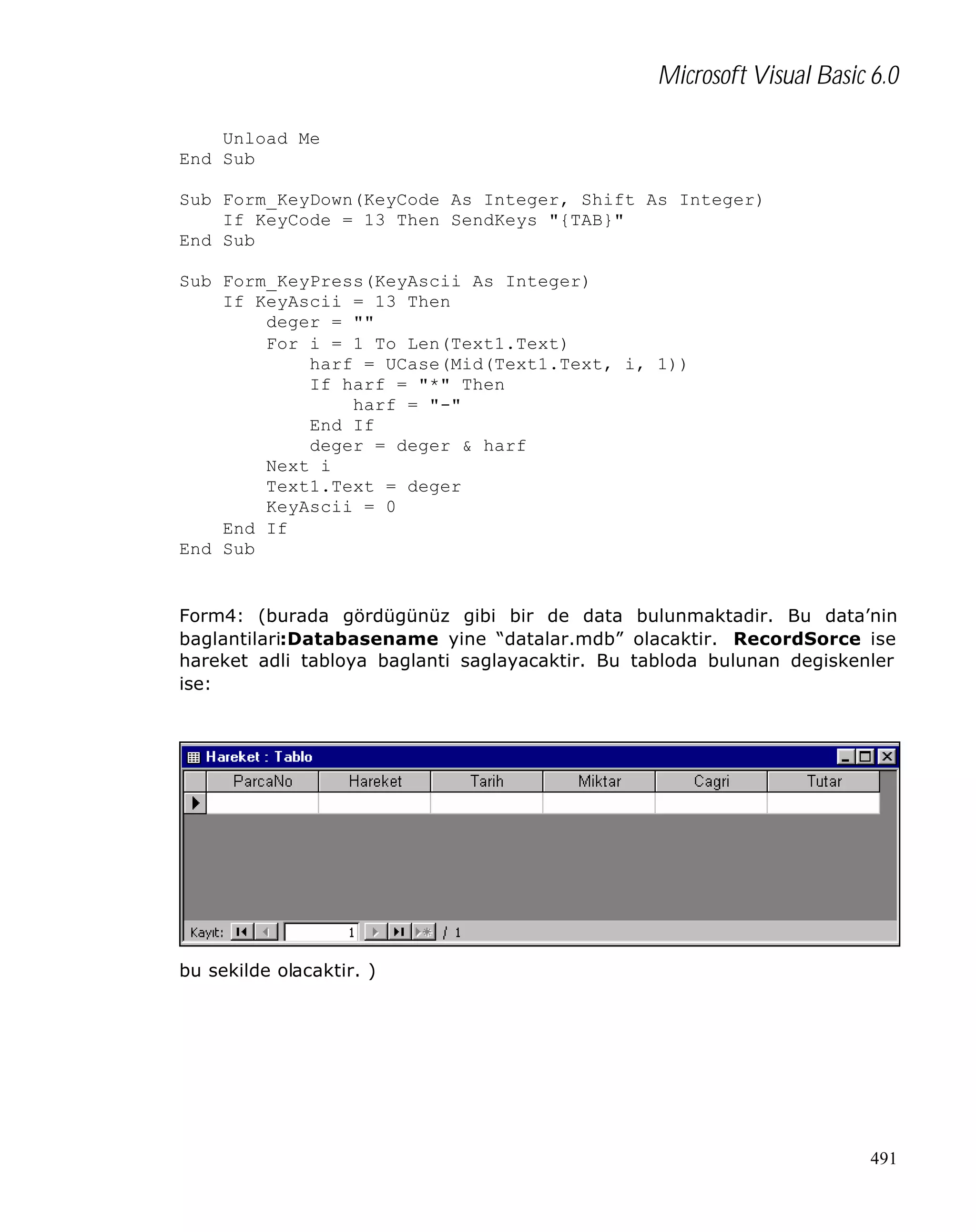 Microsoft Visual Basic 6.0
Unload Me
End Sub
Sub Form_KeyDown(KeyCode As Integer, Shift As Integer)
If KeyCode = 13 Then SendKeys "{TAB}"
End Sub
Sub Form_KeyPress(KeyAscii As Integer)
If KeyAscii = 13 Then
deger = ""
For i = 1 To Len(Text1.Text)
harf = UCase(Mid(Text1.Text, i, 1))
If harf = "*" Then
harf = "-"
End If
deger = deger & harf
Next i
Text1.Text = deger
KeyAscii = 0
End If
End Sub

Form4: (burada gördügünüz gibi bir de data bulunmaktadir. Bu data’nin
baglantilari:Databasename yine “datalar.mdb” olacaktir. RecordSorce ise
hareket adli tabloya baglanti saglayacaktir. Bu tabloda bulunan degiskenler
ise:

bu sekilde olacaktir. )

491

 