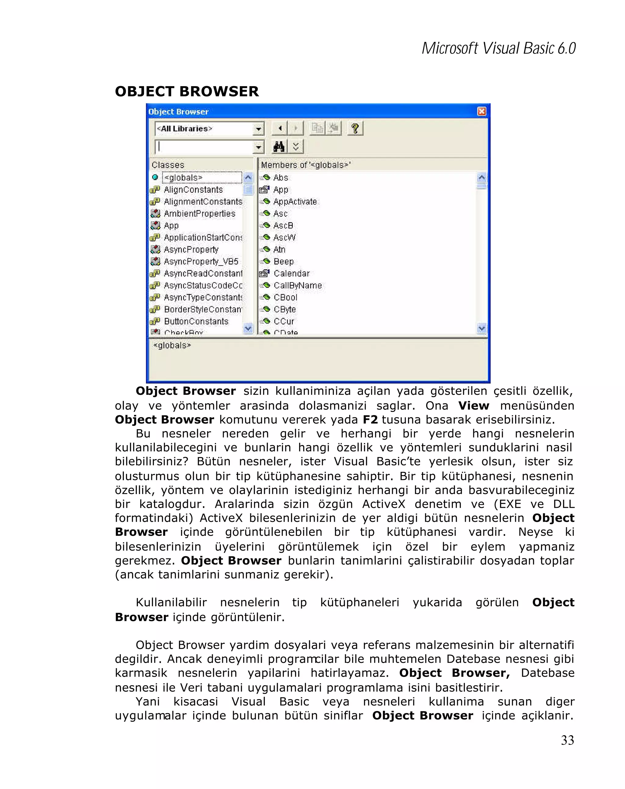 Microsoft Visual Basic 6.0
OBJECT BROWSER

Object Browser sizin kullaniminiza açilan yada gösterilen çesitli özellik,
olay ve yöntemler arasinda dolasmanizi saglar. Ona View menüsünden
Object Browser komutunu vererek yada F2 tusuna basarak erisebilirsiniz.
Bu nesneler nereden gelir ve herhangi bir yerde hangi nesnelerin
kullanilabilecegini ve bunlarin hangi özellik ve yöntemleri sunduklarini nasil
bilebilirsiniz? Bütün nesneler, ister Visual Basic’te yerlesik olsun, ister siz
olusturmus olun bir tip kütüphanesine sahiptir. Bir tip kütüphanesi, nesnenin
özellik, yöntem ve olaylarinin istediginiz herhangi bir anda basvurabileceginiz
bir katalogdur. Aralarinda sizin özgün ActiveX denetim ve (EXE ve DLL
formatindaki) ActiveX bilesenlerinizin de yer aldigi bütün nesnelerin Object
Browser içinde görüntülenebilen bir tip kütüphanesi vardir. Neyse ki
bilesenlerinizin üyelerini görüntülemek için özel bir eylem yapmaniz
gerekmez. Object Browser bunlarin tanimlarini çalistirabilir dosyadan toplar
(ancak tanimlarini sunmaniz gerekir).
Kullanilabilir nesnelerin tip
Browser içinde görüntülenir.

kütüphaneleri

yukarida

görülen

Object

Object Browser yardim dosyalari veya referans malzemesinin bir alternatifi
degildir. Ancak deneyimli program
cilar bile muhtemelen Datebase nesnesi gibi
karmasik nesnelerin yapilarini hatirlayamaz. Object Browser, Datebase
nesnesi ile Veri tabani uygulamalari programlama isini basitlestirir.
Yani kisacasi Visual Basic veya nesneleri kullanima sunan diger
uygulamalar içinde bulunan bütün siniflar Object Browser içinde açiklanir.

33

 