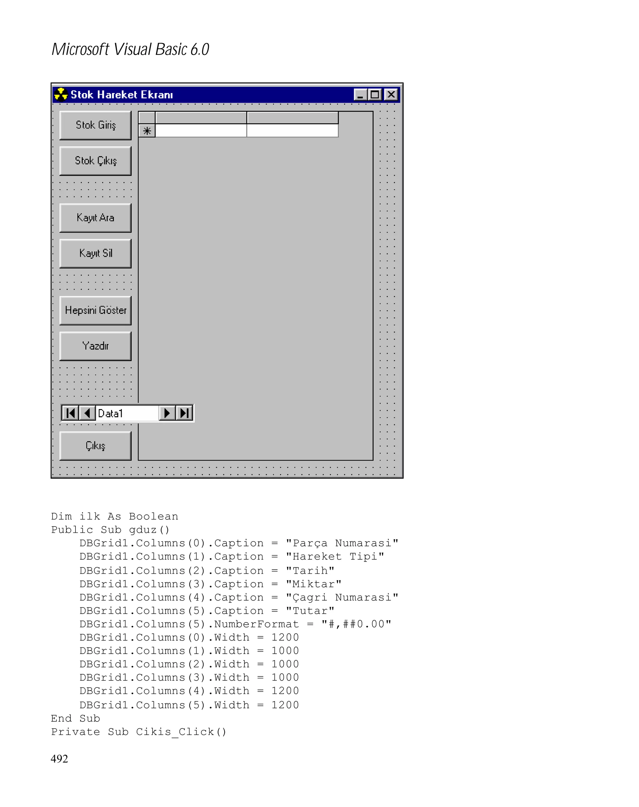 Microsoft Visual Basic 6.0

Dim ilk As Boolean
Public Sub gduz()
DBGrid1.Columns(0).Caption = "Parça Numarasi"
DBGrid1.Columns(1).Caption = "Hareket Tipi"
DBGrid1.Columns(2).Caption = "Tarih"
DBGrid1.Columns(3).Caption = "Miktar"
DBGrid1.Columns(4).Caption = "Çagri Numarasi"
DBGrid1.Columns(5).Caption = "Tutar"
DBGrid1.Columns(5).NumberFormat = "#,##0.00"
DBGrid1.Columns(0).Width = 1200
DBGrid1.Columns(1).Width = 1000
DBGrid1.Columns(2).Width = 1000
DBGrid1.Columns(3).Width = 1000
DBGrid1.Columns(4).Width = 1200
DBGrid1.Columns(5).Width = 1200
End Sub
Private Sub Cikis_Click()
492

 