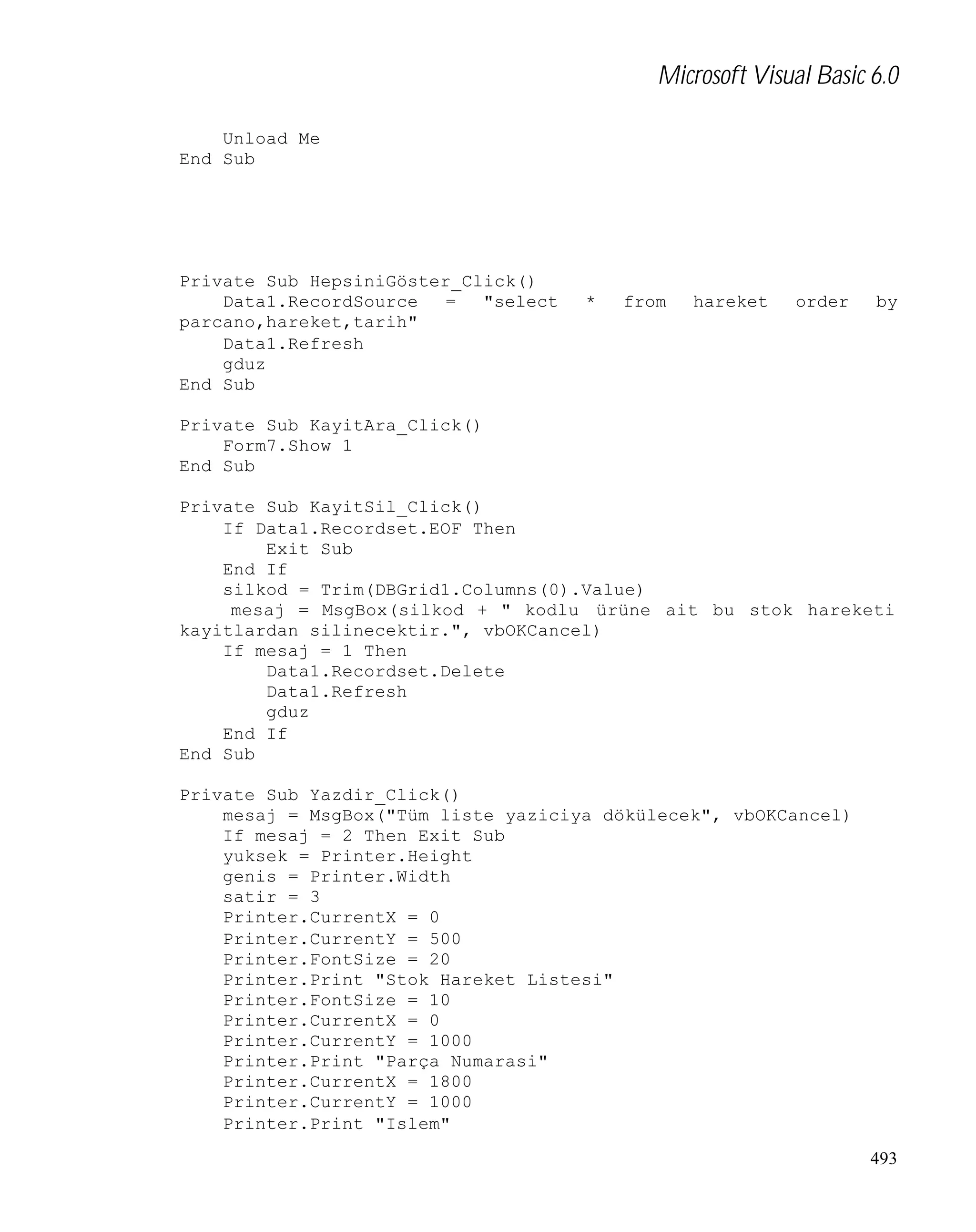 Microsoft Visual Basic 6.0
Unload Me
End Sub

Private Sub HepsiniGöster_Click()
Data1.RecordSource
=
"select
parcano,hareket,tarih"
Data1.Refresh
gduz
End Sub

*

from

hareket

order

by

Private Sub KayitAra_Click()
Form7.Show 1
End Sub
Private Sub KayitSil_Click()
If Data1.Recordset.EOF Then
Exit Sub
End If
silkod = Trim(DBGrid1.Columns(0).Value)
mesaj = MsgBox(silkod + " kodlu ürüne ait bu stok hareketi
kayitlardan silinecektir.", vbOKCancel)
If mesaj = 1 Then
Data1.Recordset.Delete
Data1.Refresh
gduz
End If
End Sub
Private Sub Yazdir_Click()
mesaj = MsgBox("Tüm liste yaziciya dökülecek", vbOKCancel)
If mesaj = 2 Then Exit Sub
yuksek = Printer.Height
genis = Printer.Width
satir = 3
Printer.CurrentX = 0
Printer.CurrentY = 500
Printer.FontSize = 20
Printer.Print "Stok Hareket Listesi"
Printer.FontSize = 10
Printer.CurrentX = 0
Printer.CurrentY = 1000
Printer.Print "Parça Numarasi"
Printer.CurrentX = 1800
Printer.CurrentY = 1000
Printer.Print "Islem"
493

 