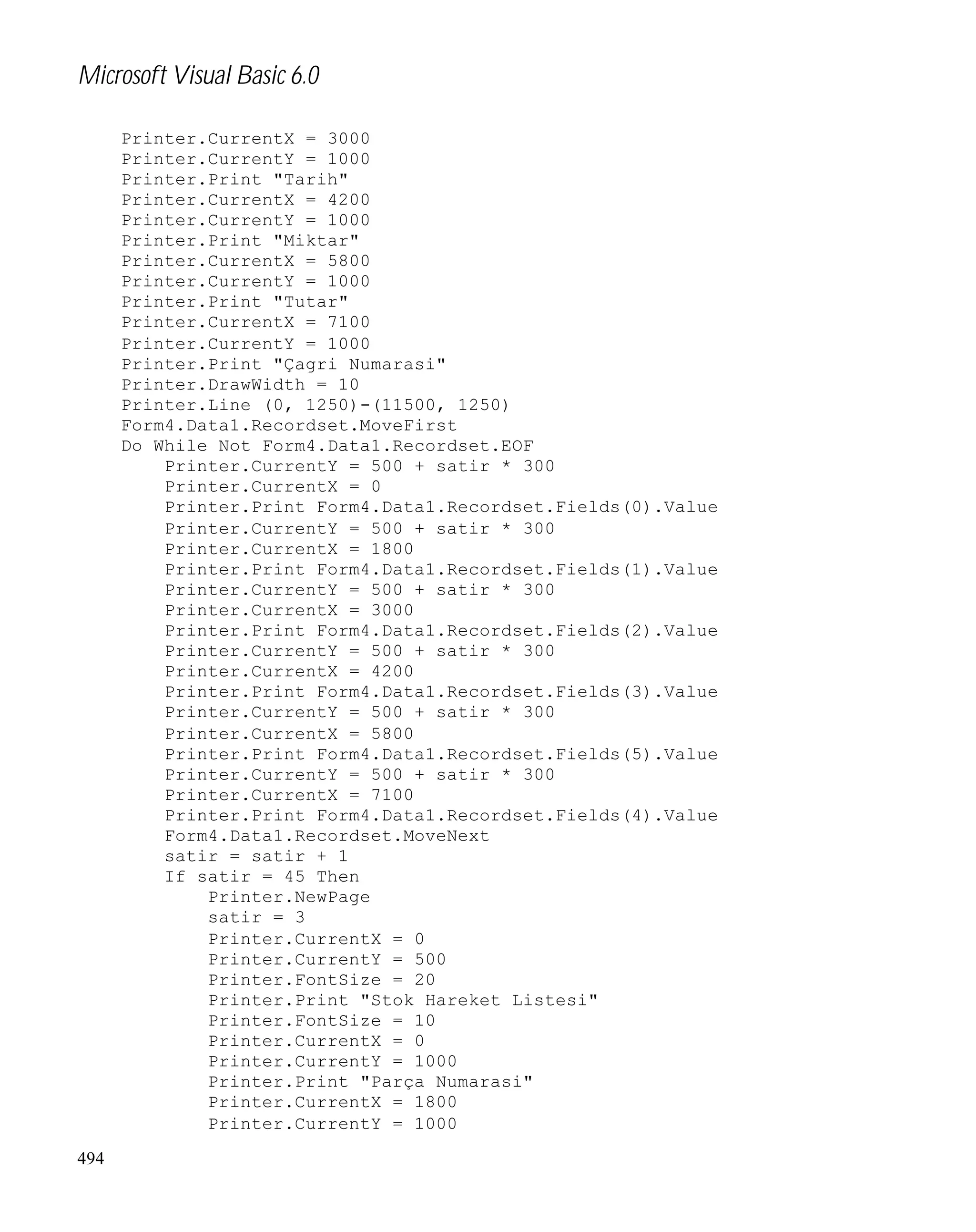 Microsoft Visual Basic 6.0
Printer.CurrentX = 3000
Printer.CurrentY = 1000
Printer.Print "Tarih"
Printer.CurrentX = 4200
Printer.CurrentY = 1000
Printer.Print "Miktar"
Printer.CurrentX = 5800
Printer.CurrentY = 1000
Printer.Print "Tutar"
Printer.CurrentX = 7100
Printer.CurrentY = 1000
Printer.Print "Çagri Numarasi"
Printer.DrawWidth = 10
Printer.Line (0, 1250)-(11500, 1250)
Form4.Data1.Recordset.MoveFirst
Do While Not Form4.Data1.Recordset.EOF
Printer.CurrentY = 500 + satir * 300
Printer.CurrentX = 0
Printer.Print Form4.Data1.Recordset.Fields(0).Value
Printer.CurrentY = 500 + satir * 300
Printer.CurrentX = 1800
Printer.Print Form4.Data1.Recordset.Fields(1).Value
Printer.CurrentY = 500 + satir * 300
Printer.CurrentX = 3000
Printer.Print Form4.Data1.Recordset.Fields(2).Value
Printer.CurrentY = 500 + satir * 300
Printer.CurrentX = 4200
Printer.Print Form4.Data1.Recordset.Fields(3).Value
Printer.CurrentY = 500 + satir * 300
Printer.CurrentX = 5800
Printer.Print Form4.Data1.Recordset.Fields(5).Value
Printer.CurrentY = 500 + satir * 300
Printer.CurrentX = 7100
Printer.Print Form4.Data1.Recordset.Fields(4).Value
Form4.Data1.Recordset.MoveNext
satir = satir + 1
If satir = 45 Then
Printer.NewPage
satir = 3
Printer.CurrentX = 0
Printer.CurrentY = 500
Printer.FontSize = 20
Printer.Print "Stok Hareket Listesi"
Printer.FontSize = 10
Printer.CurrentX = 0
Printer.CurrentY = 1000
Printer.Print "Parça Numarasi"
Printer.CurrentX = 1800
Printer.CurrentY = 1000
494

 