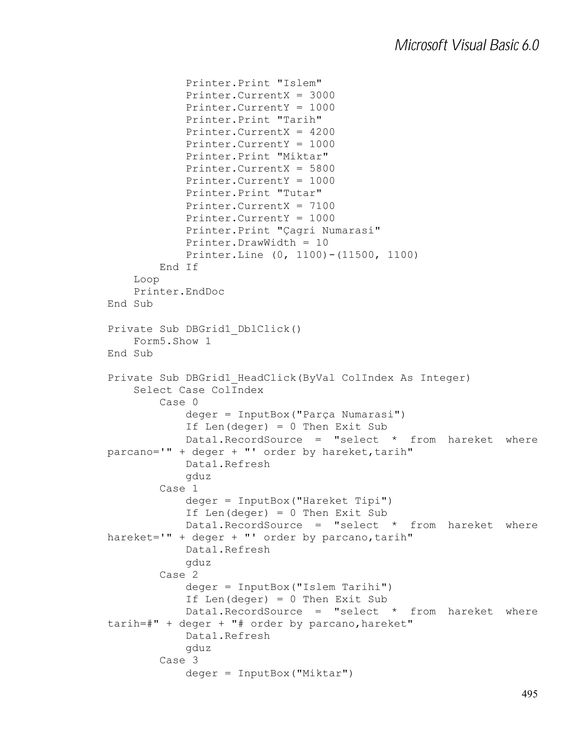 Microsoft Visual Basic 6.0
Printer.Print "Islem"
Printer.CurrentX = 3000
Printer.CurrentY = 1000
Printer.Print "Tarih"
Printer.CurrentX = 4200
Printer.CurrentY = 1000
Printer.Print "Miktar"
Printer.CurrentX = 5800
Printer.CurrentY = 1000
Printer.Print "Tutar"
Printer.CurrentX = 7100
Printer.CurrentY = 1000
Printer.Print "Çagri Numarasi"
Printer.DrawWidth = 10
Printer.Line (0, 1100)-(11500, 1100)
End If
Loop
Printer.EndDoc
End Sub
Private Sub DBGrid1_DblClick()
Form5.Show 1
End Sub
Private Sub DBGrid1_HeadClick(ByVal ColIndex As Integer)
Select Case ColIndex
Case 0
deger = InputBox("Parça Numarasi")
If Len(deger) = 0 Then Exit Sub
Data1.RecordSource = "select * from hareket
parcano='" + deger + "' order by hareket,tarih"
Data1.Refresh
gduz
Case 1
deger = InputBox("Hareket Tipi")
If Len(deger) = 0 Then Exit Sub
Data1.RecordSource = "select * from hareket
hareket='" + deger + "' order by parcano,tarih"
Data1.Refresh
gduz
Case 2
deger = InputBox("Islem Tarihi")
If Len(deger) = 0 Then Exit Sub
Data1.RecordSource = "select * from hareket
tarih=#" + deger + "# order by parcano,hareket"
Data1.Refresh
gduz
Case 3
deger = InputBox("Miktar")

where

where

where

495

 