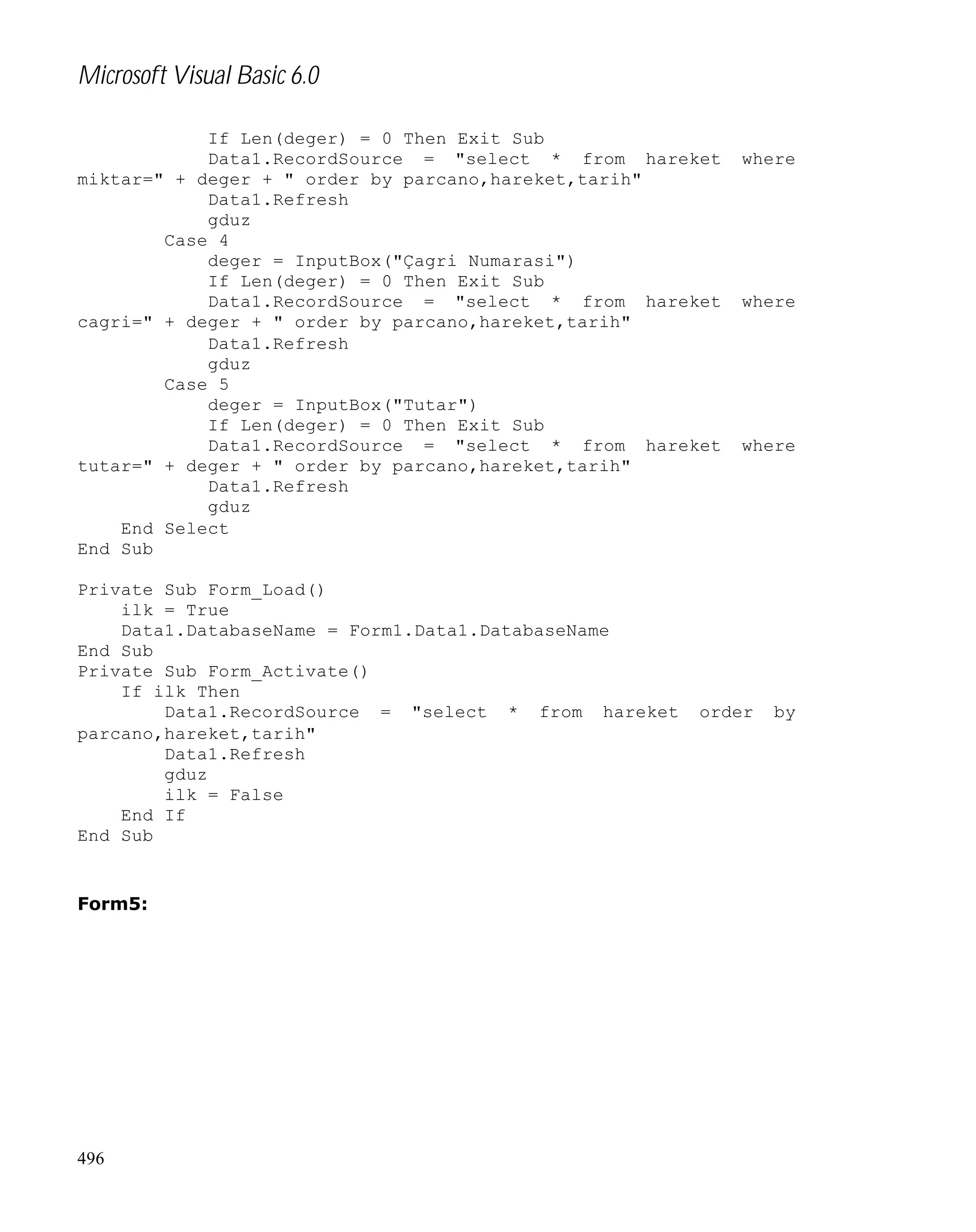 Microsoft Visual Basic 6.0
If Len(deger) = 0 Then Exit Sub
Data1.RecordSource = "select * from hareket
miktar=" + deger + " order by parcano,hareket,tarih"
Data1.Refresh
gduz
Case 4
deger = InputBox("Çagri Numarasi")
If Len(deger) = 0 Then Exit Sub
Data1.RecordSource = "select * from hareket
cagri=" + deger + " order by parcano,hareket,tarih"
Data1.Refresh
gduz
Case 5
deger = InputBox("Tutar")
If Len(deger) = 0 Then Exit Sub
Data1.RecordSource = "select * from hareket
tutar=" + deger + " order by parcano,hareket,tarih"
Data1.Refresh
gduz
End Select
End Sub
Private Sub Form_Load()
ilk = True
Data1.DatabaseName = Form1.Data1.DatabaseName
End Sub
Private Sub Form_Activate()
If ilk Then
Data1.RecordSource = "select * from hareket
parcano,hareket,tarih"
Data1.Refresh
gduz
ilk = False
End If
End Sub

Form5:

496

where

where

where

order

by

 