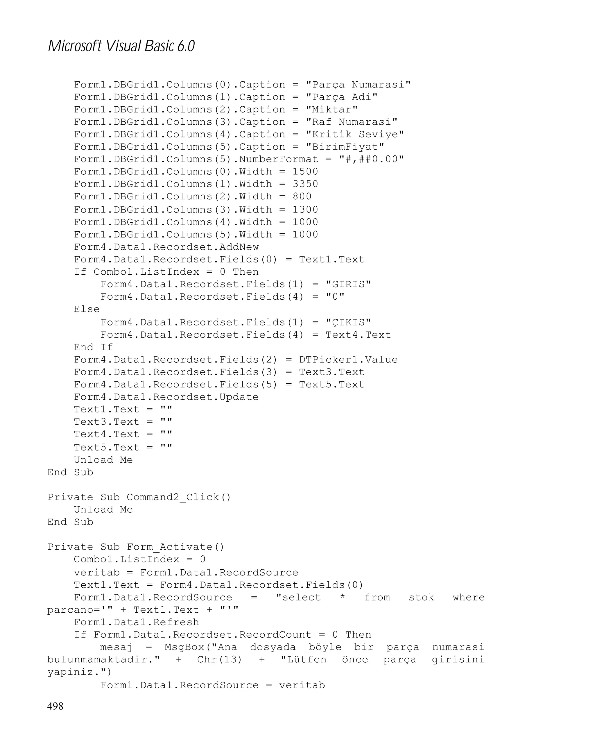 Microsoft Visual Basic 6.0
Form1.DBGrid1.Columns(0).Caption = "Parça Numarasi"
Form1.DBGrid1.Columns(1).Caption = "Parça Adi"
Form1.DBGrid1.Columns(2).Caption = "Miktar"
Form1.DBGrid1.Columns(3).Caption = "Raf Numarasi"
Form1.DBGrid1.Columns(4).Caption = "Kritik Seviye"
Form1.DBGrid1.Columns(5).Caption = "BirimFiyat"
Form1.DBGrid1.Columns(5).NumberFormat = "#,##0.00"
Form1.DBGrid1.Columns(0).Width = 1500
Form1.DBGrid1.Columns(1).Width = 3350
Form1.DBGrid1.Columns(2).Width = 800
Form1.DBGrid1.Columns(3).Width = 1300
Form1.DBGrid1.Columns(4).Width = 1000
Form1.DBGrid1.Columns(5).Width = 1000
Form4.Data1.Recordset.AddNew
Form4.Data1.Recordset.Fields(0) = Text1.Text
If Combo1.ListIndex = 0 Then
Form4.Data1.Recordset.Fields(1) = "GIRIS"
Form4.Data1.Recordset.Fields(4) = "0"
Else
Form4.Data1.Recordset.Fields(1) = "ÇIKIS"
Form4.Data1.Recordset.Fields(4) = Text4.Text
End If
Form4.Data1.Recordset.Fields(2) = DTPicker1.Value
Form4.Data1.Recordset.Fields(3) = Text3.Text
Form4.Data1.Recordset.Fields(5) = Text5.Text
Form4.Data1.Recordset.Update
Text1.Text = ""
Text3.Text = ""
Text4.Text = ""
Text5.Text = ""
Unload Me
End Sub
Private Sub Command2_Click()
Unload Me
End Sub
Private Sub Form_Activate()
Combo1.ListIndex = 0
veritab = Form1.Data1.RecordSource
Text1.Text = Form4.Data1.Recordset.Fields(0)
Form1.Data1.RecordSource
=
"select
*
from
stok
where
parcano='" + Text1.Text + "'"
Form1.Data1.Refresh
If Form1.Data1.Recordset.RecordCount = 0 Then
mesaj = MsgBox("Ana dosyada böyle bir parça numarasi
bulunmamaktadir." + Chr(13) + "Lütfen önce parça girisini
yapiniz.")
Form1.Data1.RecordSource = veritab
498

 