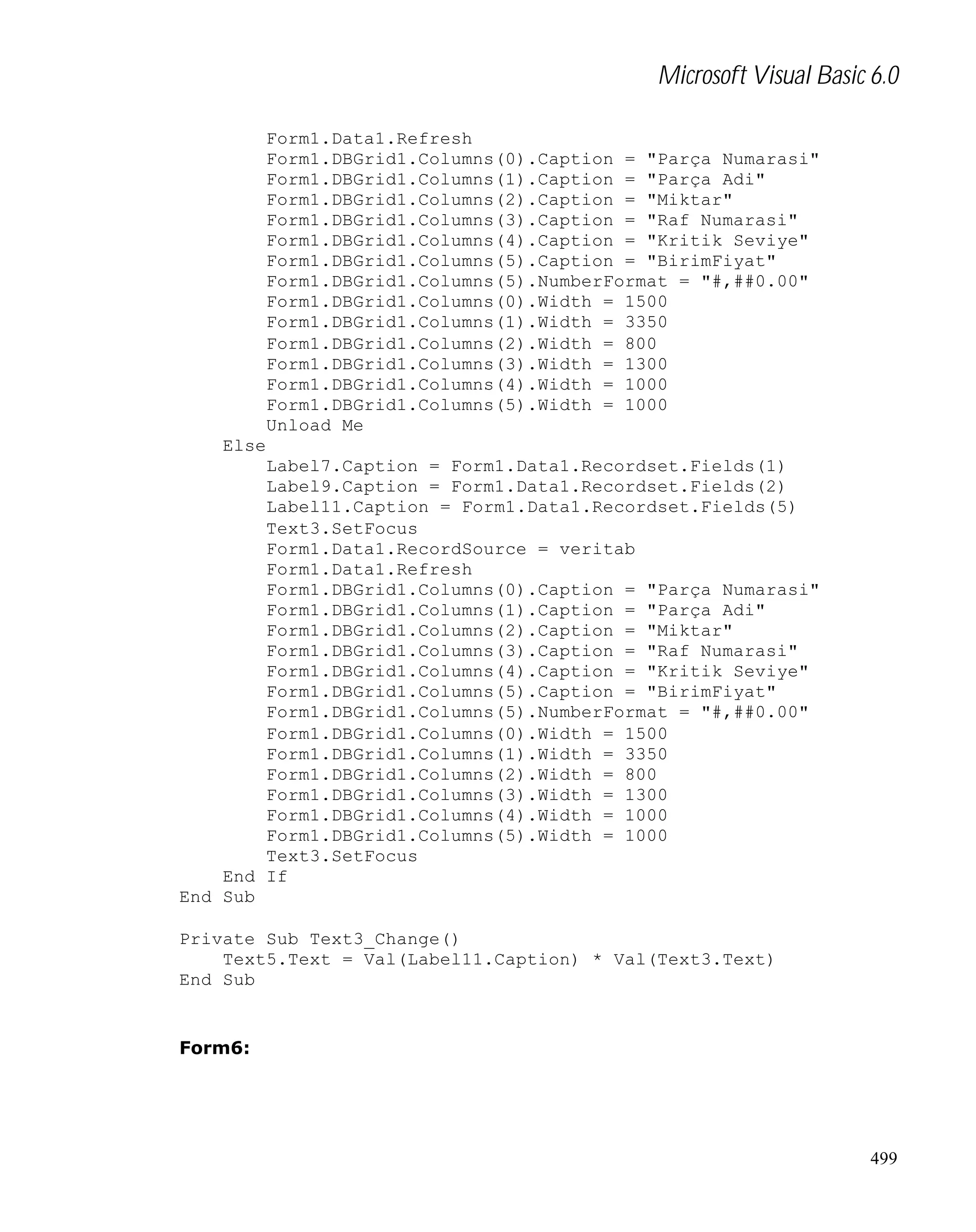 Microsoft Visual Basic 6.0
Form1.Data1.Refresh
Form1.DBGrid1.Columns(0).Caption = "Parça Numarasi"
Form1.DBGrid1.Columns(1).Caption = "Parça Adi"
Form1.DBGrid1.Columns(2).Caption = "Miktar"
Form1.DBGrid1.Columns(3).Caption = "Raf Numarasi"
Form1.DBGrid1.Columns(4).Caption = "Kritik Seviye"
Form1.DBGrid1.Columns(5).Caption = "BirimFiyat"
Form1.DBGrid1.Columns(5).NumberFormat = "#,##0.00"
Form1.DBGrid1.Columns(0).Width = 1500
Form1.DBGrid1.Columns(1).Width = 3350
Form1.DBGrid1.Columns(2).Width = 800
Form1.DBGrid1.Columns(3).Width = 1300
Form1.DBGrid1.Columns(4).Width = 1000
Form1.DBGrid1.Columns(5).Width = 1000
Unload Me
Else
Label7.Caption = Form1.Data1.Recordset.Fields(1)
Label9.Caption = Form1.Data1.Recordset.Fields(2)
Label11.Caption = Form1.Data1.Recordset.Fields(5)
Text3.SetFocus
Form1.Data1.RecordSource = veritab
Form1.Data1.Refresh
Form1.DBGrid1.Columns(0).Caption = "Parça Numarasi"
Form1.DBGrid1.Columns(1).Caption = "Parça Adi"
Form1.DBGrid1.Columns(2).Caption = "Miktar"
Form1.DBGrid1.Columns(3).Caption = "Raf Numarasi"
Form1.DBGrid1.Columns(4).Caption = "Kritik Seviye"
Form1.DBGrid1.Columns(5).Caption = "BirimFiyat"
Form1.DBGrid1.Columns(5).NumberFormat = "#,##0.00"
Form1.DBGrid1.Columns(0).Width = 1500
Form1.DBGrid1.Columns(1).Width = 3350
Form1.DBGrid1.Columns(2).Width = 800
Form1.DBGrid1.Columns(3).Width = 1300
Form1.DBGrid1.Columns(4).Width = 1000
Form1.DBGrid1.Columns(5).Width = 1000
Text3.SetFocus
End If
End Sub
Private Sub Text3_Change()
Text5.Text = Val(Label11.Caption) * Val(Text3.Text)
End Sub

Form6:

499

 