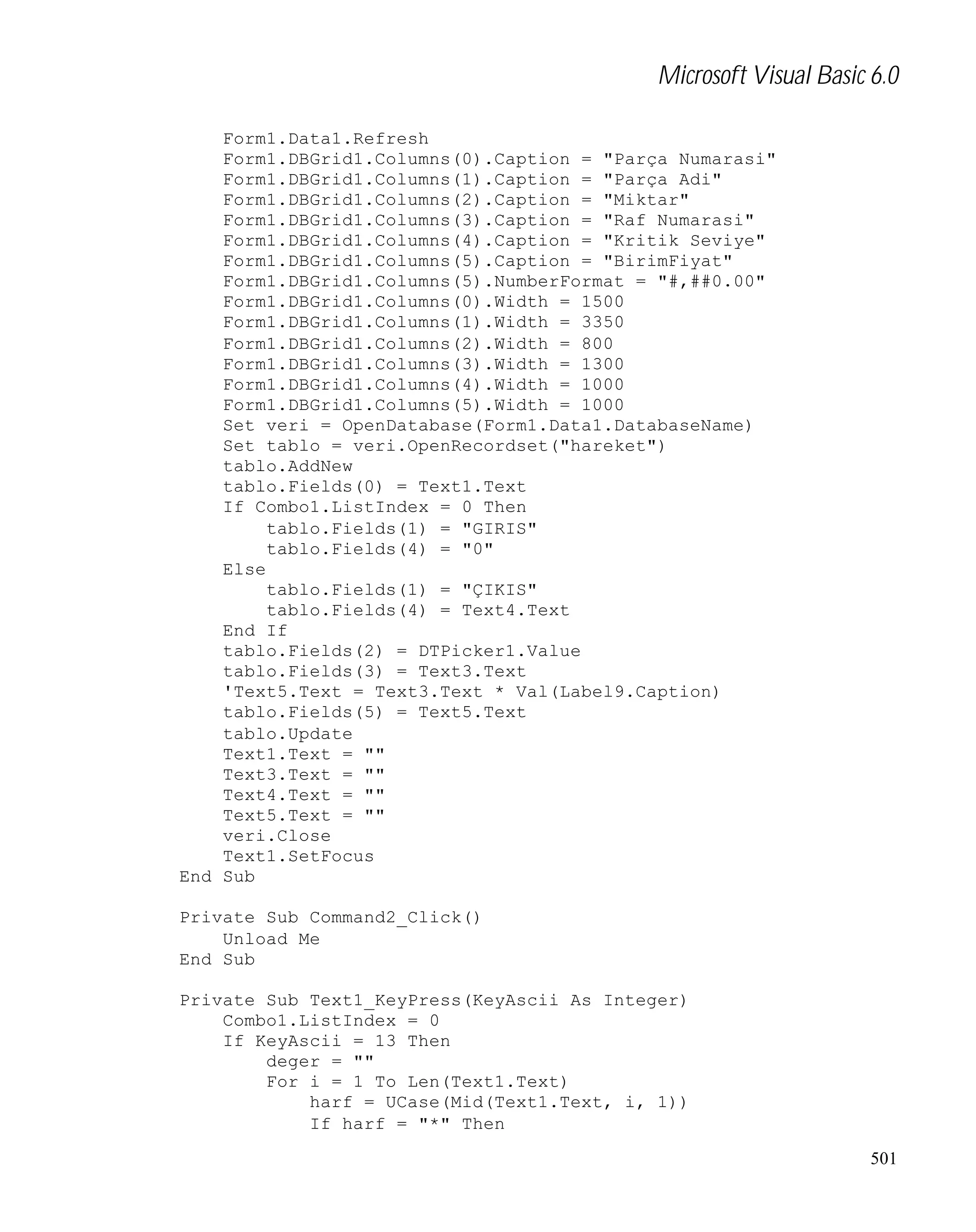 Microsoft Visual Basic 6.0
Form1.Data1.Refresh
Form1.DBGrid1.Columns(0).Caption = "Parça Numarasi"
Form1.DBGrid1.Columns(1).Caption = "Parça Adi"
Form1.DBGrid1.Columns(2).Caption = "Miktar"
Form1.DBGrid1.Columns(3).Caption = "Raf Numarasi"
Form1.DBGrid1.Columns(4).Caption = "Kritik Seviye"
Form1.DBGrid1.Columns(5).Caption = "BirimFiyat"
Form1.DBGrid1.Columns(5).NumberFormat = "#,##0.00"
Form1.DBGrid1.Columns(0).Width = 1500
Form1.DBGrid1.Columns(1).Width = 3350
Form1.DBGrid1.Columns(2).Width = 800
Form1.DBGrid1.Columns(3).Width = 1300
Form1.DBGrid1.Columns(4).Width = 1000
Form1.DBGrid1.Columns(5).Width = 1000
Set veri = OpenDatabase(Form1.Data1.DatabaseName)
Set tablo = veri.OpenRecordset("hareket")
tablo.AddNew
tablo.Fields(0) = Text1.Text
If Combo1.ListIndex = 0 Then
tablo.Fields(1) = "GIRIS"
tablo.Fields(4) = "0"
Else
tablo.Fields(1) = "ÇIKIS"
tablo.Fields(4) = Text4.Text
End If
tablo.Fields(2) = DTPicker1.Value
tablo.Fields(3) = Text3.Text
'Text5.Text = Text3.Text * Val(Label9.Caption)
tablo.Fields(5) = Text5.Text
tablo.Update
Text1.Text = ""
Text3.Text = ""
Text4.Text = ""
Text5.Text = ""
veri.Close
Text1.SetFocus
End Sub
Private Sub Command2_Click()
Unload Me
End Sub
Private Sub Text1_KeyPress(KeyAscii As Integer)
Combo1.ListIndex = 0
If KeyAscii = 13 Then
deger = ""
For i = 1 To Len(Text1.Text)
harf = UCase(Mid(Text1.Text, i, 1))
If harf = "*" Then
501

 
