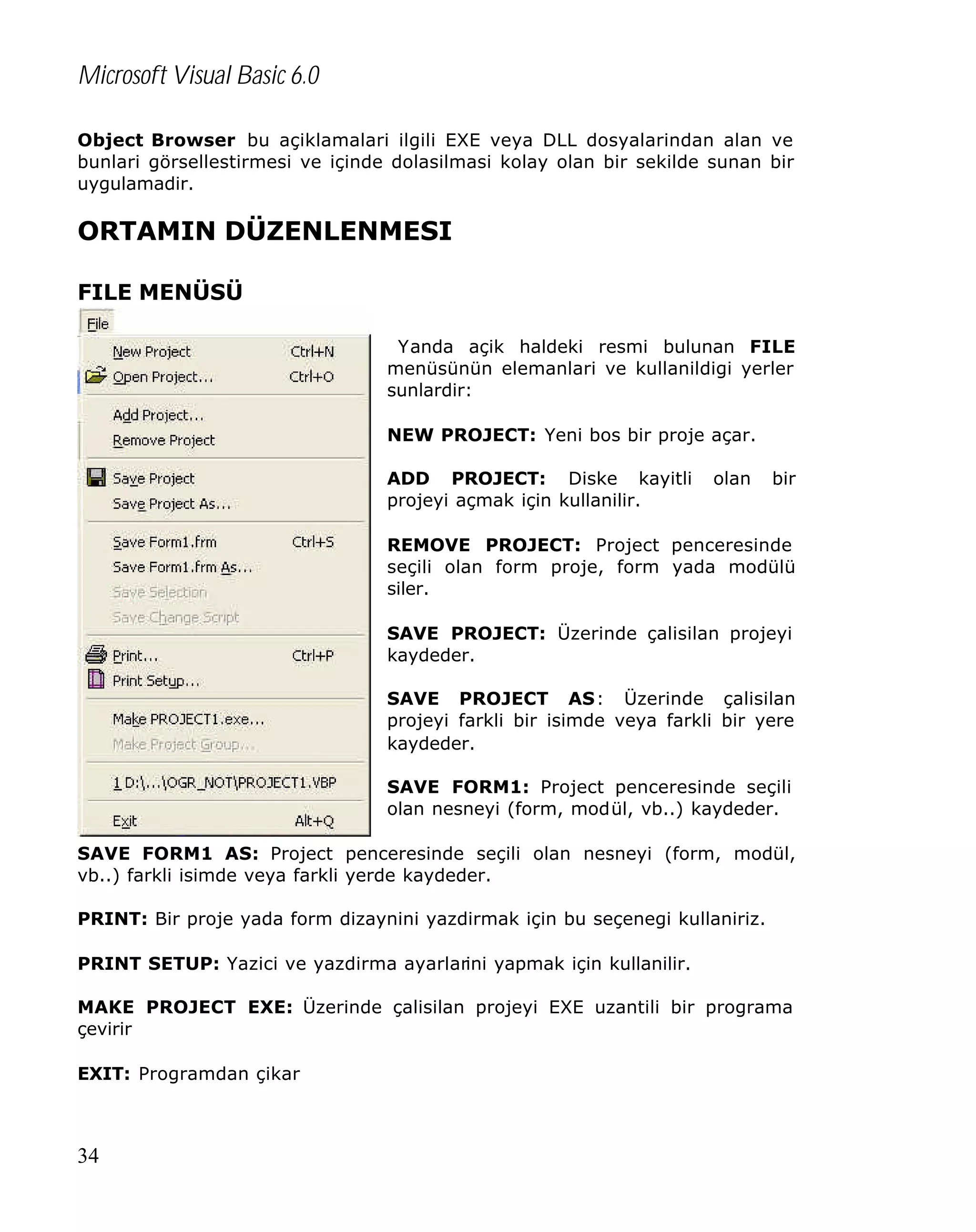 Microsoft Visual Basic 6.0
Object Browser bu açiklamalari ilgili EXE veya DLL dosyalarindan alan ve
bunlari görsellestirmesi ve içinde dolasilmasi kolay olan bir sekilde sunan bir
uygulamadir.

ORTAMIN DÜZENLENMESI
FILE MENÜSÜ
Yanda açik haldeki resmi bulunan FILE
menüsünün elemanlari ve kullanildigi yerler
sunlardir:
NEW PROJECT: Yeni bos bir proje açar.
ADD PROJECT: Diske kayitli
projeyi açmak için kullanilir.

olan

bir

REMOVE PROJECT: Project penceresinde
seçili olan form proje, form yada modülü
siler.
SAVE PROJECT: Üzerinde çalisilan projeyi
kaydeder.
SAVE PROJECT AS: Üzerinde çalisilan
projeyi farkli bir isimde veya farkli bir yere
kaydeder.
SAVE FORM1: Project penceresinde seçili
olan nesneyi (form, modül, vb..) kaydeder.
SAVE FORM1 AS: Project penceresinde seçili olan nesneyi (form, modül,
vb..) farkli isimde veya farkli yerde kaydeder.
PRINT: Bir proje yada form dizaynini yazdirmak için bu seçenegi kullaniriz.
PRINT SETUP: Yazici ve yazdirma ayarlarini yapmak için kullanilir.
MAKE PROJECT EXE: Üzerinde çalisilan projeyi EXE uzantili bir programa
çevirir
EXIT: Programdan çikar

34

 