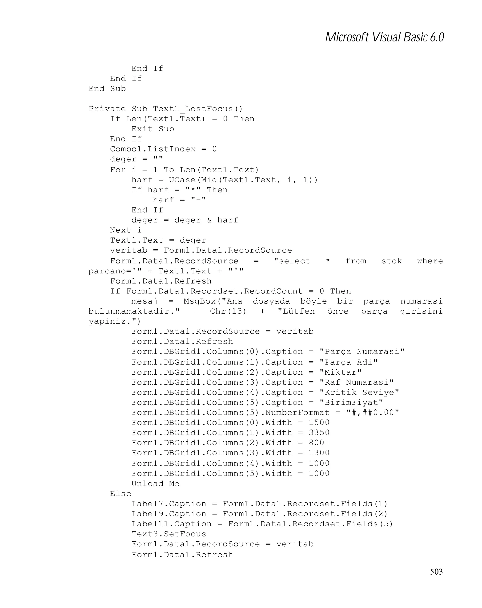 Microsoft Visual Basic 6.0
End If
End If
End Sub
Private Sub Text1_LostFocus()
If Len(Text1.Text) = 0 Then
Exit Sub
End If
Combo1.ListIndex = 0
deger = ""
For i = 1 To Len(Text1.Text)
harf = UCase(Mid(Text1.Text, i, 1))
If harf = "*" Then
harf = "-"
End If
deger = deger & harf
Next i
Text1.Text = deger
veritab = Form1.Data1.RecordSource
Form1.Data1.RecordSource
=
"select
*
from
stok
where
parcano='" + Text1.Text + "'"
Form1.Data1.Refresh
If Form1.Data1.Recordset.RecordCount = 0 Then
mesaj = MsgBox("Ana dosyada böyle bir parça numarasi
bulunmamaktadir." + Chr(13) + "Lütfen önce parça girisini
yapiniz.")
Form1.Data1.RecordSource = veritab
Form1.Data1.Refresh
Form1.DBGrid1.Columns(0).Caption = "Parça Numarasi"
Form1.DBGrid1.Columns(1).Caption = "Parça Adi"
Form1.DBGrid1.Columns(2).Caption = "Miktar"
Form1.DBGrid1.Columns(3).Caption = "Raf Numarasi"
Form1.DBGrid1.Columns(4).Caption = "Kritik Seviye"
Form1.DBGrid1.Columns(5).Caption = "BirimFiyat"
Form1.DBGrid1.Columns(5).NumberFormat = "#,##0.00"
Form1.DBGrid1.Columns(0).Width = 1500
Form1.DBGrid1.Columns(1).Width = 3350
Form1.DBGrid1.Columns(2).Width = 800
Form1.DBGrid1.Columns(3).Width = 1300
Form1.DBGrid1.Columns(4).Width = 1000
Form1.DBGrid1.Columns(5).Width = 1000
Unload Me
Else
Label7.Caption = Form1.Data1.Recordset.Fields(1)
Label9.Caption = Form1.Data1.Recordset.Fields(2)
Label11.Caption = Form1.Data1.Recordset.Fields(5)
Text3.SetFocus
Form1.Data1.RecordSource = veritab
Form1.Data1.Refresh
503

 