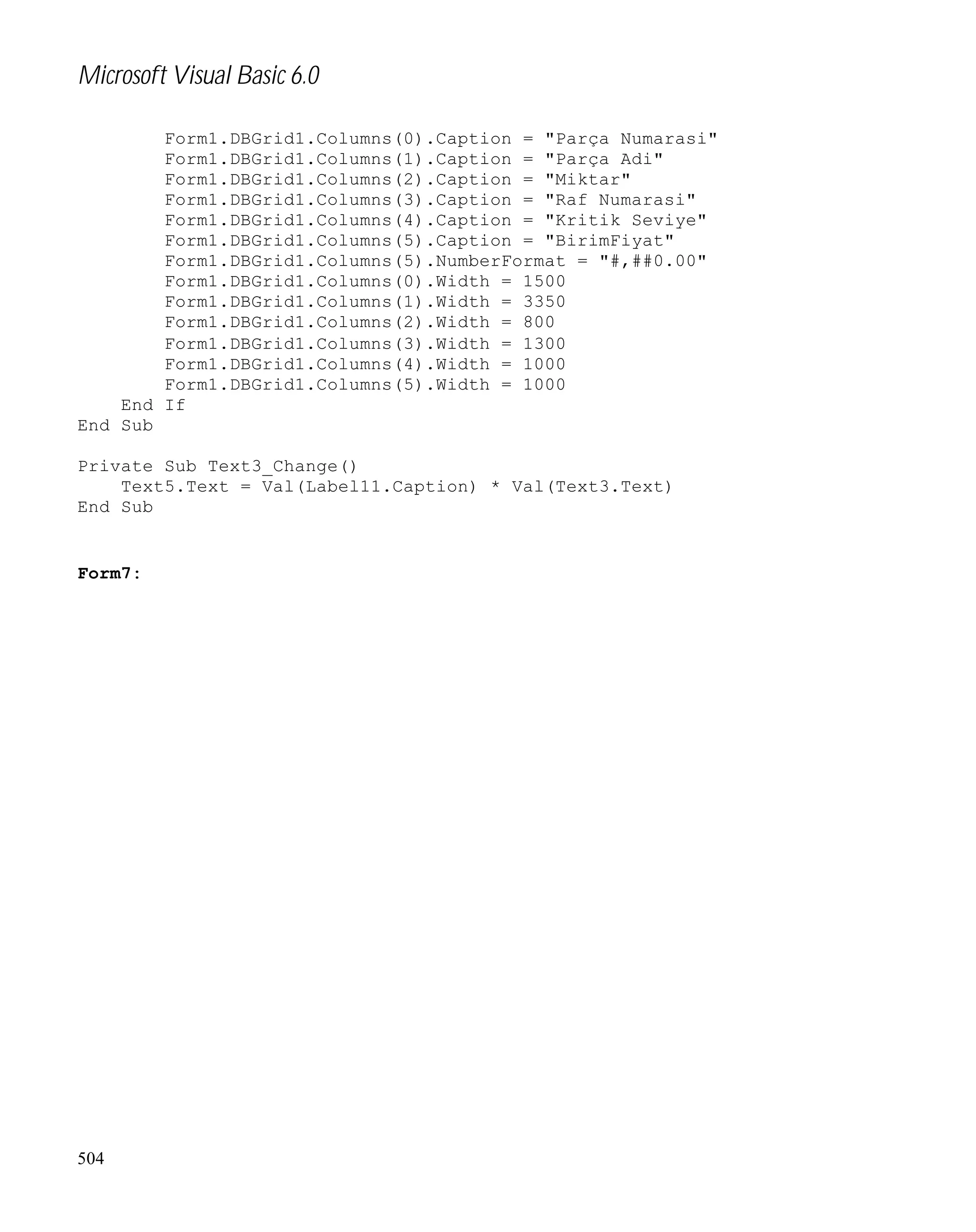 Microsoft Visual Basic 6.0
Form1.DBGrid1.Columns(0).Caption = "Parça Numarasi"
Form1.DBGrid1.Columns(1).Caption = "Parça Adi"
Form1.DBGrid1.Columns(2).Caption = "Miktar"
Form1.DBGrid1.Columns(3).Caption = "Raf Numarasi"
Form1.DBGrid1.Columns(4).Caption = "Kritik Seviye"
Form1.DBGrid1.Columns(5).Caption = "BirimFiyat"
Form1.DBGrid1.Columns(5).NumberFormat = "#,##0.00"
Form1.DBGrid1.Columns(0).Width = 1500
Form1.DBGrid1.Columns(1).Width = 3350
Form1.DBGrid1.Columns(2).Width = 800
Form1.DBGrid1.Columns(3).Width = 1300
Form1.DBGrid1.Columns(4).Width = 1000
Form1.DBGrid1.Columns(5).Width = 1000
End If
End Sub
Private Sub Text3_Change()
Text5.Text = Val(Label11.Caption) * Val(Text3.Text)
End Sub

Form7:

504

 