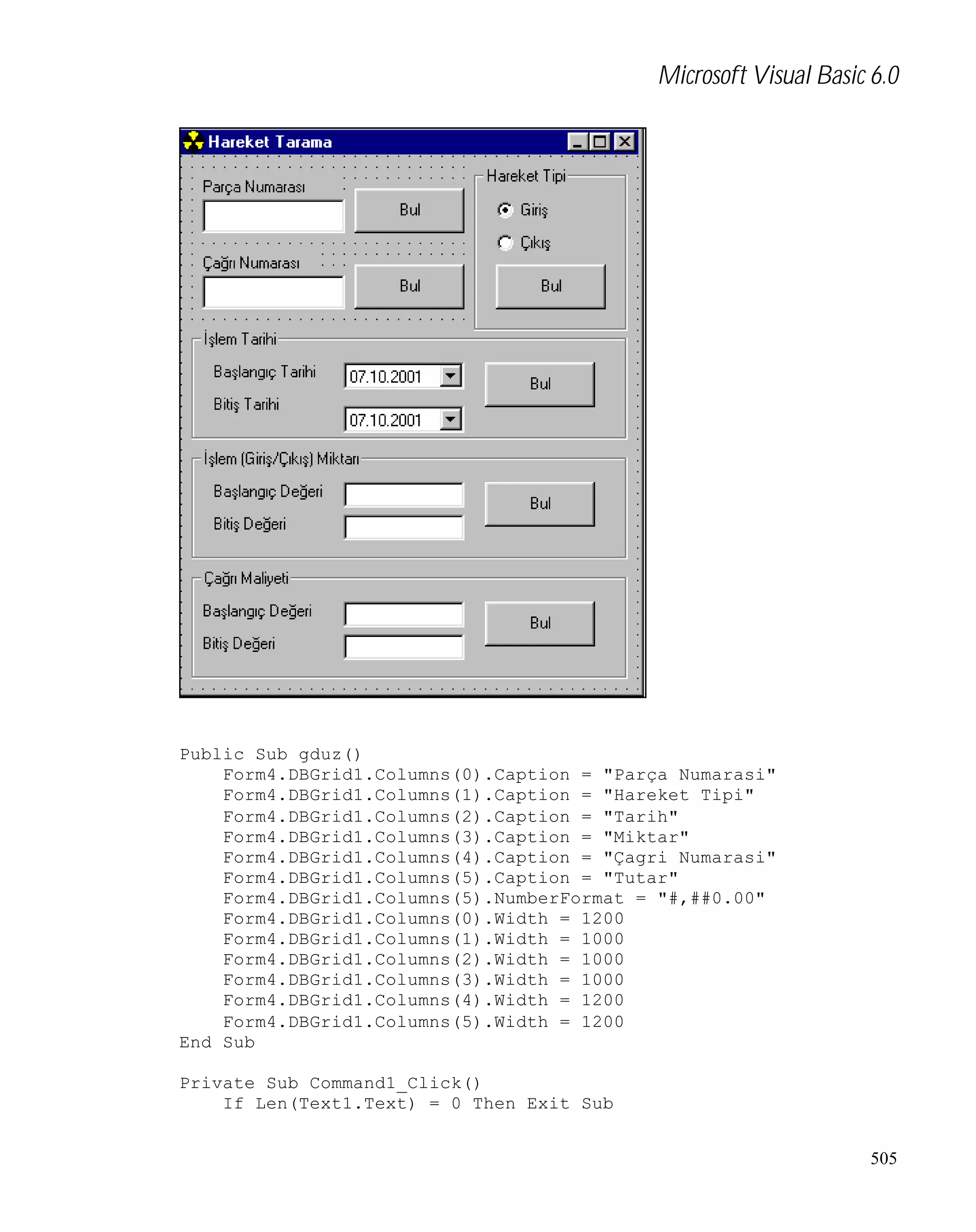 Microsoft Visual Basic 6.0

Public Sub gduz()
Form4.DBGrid1.Columns(0).Caption = "Parça Numarasi"
Form4.DBGrid1.Columns(1).Caption = "Hareket Tipi"
Form4.DBGrid1.Columns(2).Caption = "Tarih"
Form4.DBGrid1.Columns(3).Caption = "Miktar"
Form4.DBGrid1.Columns(4).Caption = "Çagri Numarasi"
Form4.DBGrid1.Columns(5).Caption = "Tutar"
Form4.DBGrid1.Columns(5).NumberFormat = "#,##0.00"
Form4.DBGrid1.Columns(0).Width = 1200
Form4.DBGrid1.Columns(1).Width = 1000
Form4.DBGrid1.Columns(2).Width = 1000
Form4.DBGrid1.Columns(3).Width = 1000
Form4.DBGrid1.Columns(4).Width = 1200
Form4.DBGrid1.Columns(5).Width = 1200
End Sub
Private Sub Command1_Click()
If Len(Text1.Text) = 0 Then Exit Sub
505

 