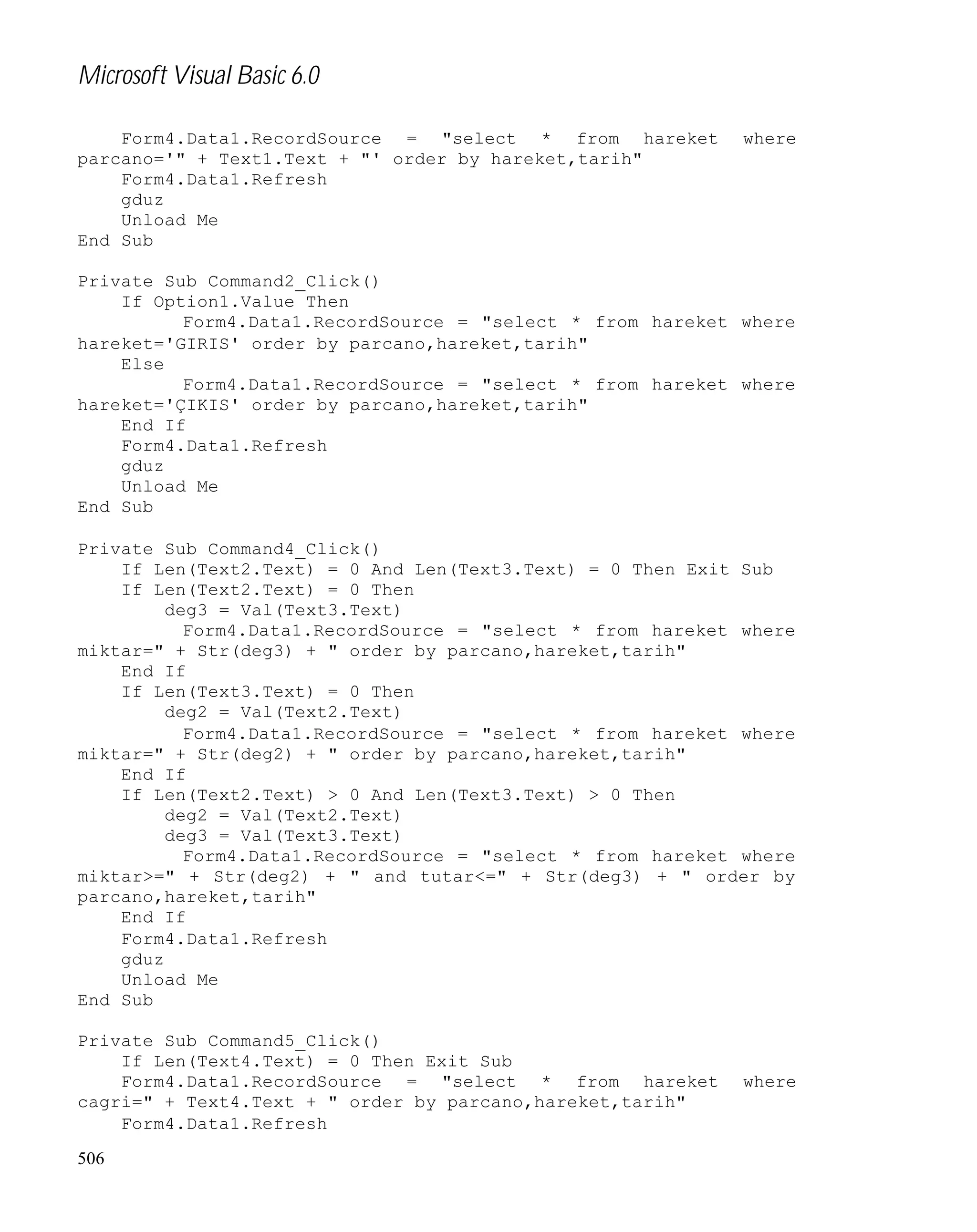 Microsoft Visual Basic 6.0
Form4.Data1.RecordSource = "select * from hareket
parcano='" + Text1.Text + "' order by hareket,tarih"
Form4.Data1.Refresh
gduz
Unload Me
End Sub

where

Private Sub Command2_Click()
If Option1.Value Then
Form4.Data1.RecordSource = "select * from hareket where
hareket='GIRIS' order by parcano,hareket,tarih"
Else
Form4.Data1.RecordSource = "select * from hareket where
hareket='ÇIKIS' order by parcano,hareket,tarih"
End If
Form4.Data1.Refresh
gduz
Unload Me
End Sub
Private Sub Command4_Click()
If Len(Text2.Text) = 0 And Len(Text3.Text) = 0 Then Exit Sub
If Len(Text2.Text) = 0 Then
deg3 = Val(Text3.Text)
Form4.Data1.RecordSource = "select * from hareket where
miktar=" + Str(deg3) + " order by parcano,hareket,tarih"
End If
If Len(Text3.Text) = 0 Then
deg2 = Val(Text2.Text)
Form4.Data1.RecordSource = "select * from hareket where
miktar=" + Str(deg2) + " order by parcano,hareket,tarih"
End If
If Len(Text2.Text) > 0 And Len(Text3.Text) > 0 Then
deg2 = Val(Text2.Text)
deg3 = Val(Text3.Text)
Form4.Data1.RecordSource = "select * from hareket where
miktar>=" + Str(deg2) + " and tutar<=" + Str(deg3) + " order by
parcano,hareket,tarih"
End If
Form4.Data1.Refresh
gduz
Unload Me
End Sub
Private Sub Command5_Click()
If Len(Text4.Text) = 0 Then Exit Sub
Form4.Data1.RecordSource = "select * from hareket
cagri=" + Text4.Text + " order by parcano,hareket,tarih"
Form4.Data1.Refresh
506

where

 